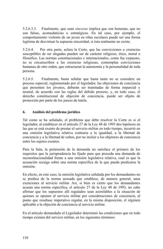 5.2.6.3.3. Finalmente, que sean sinceras implica que son honestas, que no
son falsas, acomodaticias o estratégicas. En tal caso, por ejemplo, el
comportamiento violento de un joven en riñas escolares puede ser una forma
legítima de desvirtuar la supuesta sinceridad, si ésta realmente no existe.
5.2.6.4. Por otra parte, aclara la Corte, que las convicciones o creencias
susceptibles de ser alegadas pueden ser de carácter religioso, ético, moral o
filosófico. Las normas constitucionales e internacionales, como fue expuesto,
no se circunscriben a las creencias religiosas, contemplan convicciones
humanas de otro orden, que estructuran la autonomía y la personalidad de toda
persona.
5.2.6.5. Finalmente, basta señalar que hasta tanto no se considere un
proceso especial, reglamentado por el legislador, las objeciones de conciencia
que presenten los jóvenes, deberán ser tramitadas de forma imparcial y
neutral, de acuerdo con las reglas del debido proceso, y, en todo caso, el
derecho constitucional de objeción de conciencia, puede ser objeto de
protección por parte de los jueces de tutela.
6. Análisis del problema jurídico
Tal como se ha señalado, el problema que debe resolver la Corte es si el
legislador, al establecer en el artículo 27 de la Ley 48 de 1993 dos hipótesis en
las que se está exento de prestar el servicio militar en todo tiempo, incurrió en
una omisión legislativa relativa contraria a la igualdad, a la libertad de
conciencia y a la libertad de cultos, por no incluir a los objetores de conciencia
entre los sujetos exentos.
Para la Sala, la pretensión de la demanda no satisface el primero de los
requisitos que la jurisprudencia ha fijado para que proceda una demanda de
inconstitucionalidad frente a una omisión legislativa relativa, cual es que la
acusación recaiga sobre una norma específica de la que pueda predicarse la
omisión.
En efecto, en este caso, la omisión legislativa señalada por los demandantes no
se predica de la norma acusada que establece, de manera general, unas
exenciones al servicio militar. Así, si bien es cierto que los demandantes
acusan una norma específica, el artículo 27 de la Ley 48 de 1993, no cabe
afirmar que los supuestos allí regulados sean asimilables a la situación de
quienes se oponen al servicio militar por consideraciones de conciencia, al
punto que resultase imperativo regular, en la misma disposición, el régimen
aplicable a la objeción de conciencia al servicio militar.
En el artículo demandado el Legislador determinó las condiciones que en todo
tiempo eximen del servicio militar, en los siguientes términos:
110
 