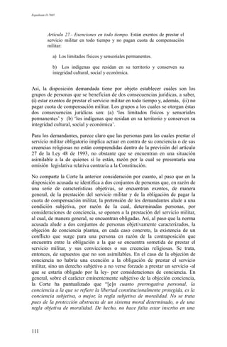 Expediente D-7685
Artículo 27.- Exenciones en todo tiempo. Están exentos de prestar el
servicio militar en todo tiempo y no pagan cuota de compensación
militar:
a) Los limitados físicos y sensoriales permanentes.
b) Los indígenas que residan en su territorio y conserven su
integridad cultural, social y económica.
Así, la disposición demandada tiene por objeto establecer cuáles son los
grupos de personas que se benefician de dos consecuencias jurídicas, a saber,
(i) estar exentos de prestar el servicio militar en todo tiempo y, además, (ii) no
pagar cuota de compensación militar. Los grupos a los cuales se otorgan éstas
dos consecuencias jurídicas son: (a) ‘los limitados físicos y sensoriales
permanentes’ y (b) ‘los indígenas que residan en su territorio y conserven su
integridad cultural, social y económica’.
Para los demandantes, parece claro que las personas para las cuales prestar el
servicio militar obligatorio implica actuar en contra de su conciencia o de sus
creencias religiosas no están comprendidas dentro de la previsión del artículo
27 de la Ley 48 de 1993, no obstante que se encuentran en una situación
asimilable a la de quienes sí lo están, razón por la cual se presentaría una
omisión legislativa relativa contraria a la Constitución.
No comparte la Corte la anterior consideración por cuanto, al paso que en la
disposición acusada se identifica a dos conjuntos de personas que, en razón de
una serie de características objetivas, se encuentran exentos, de manera
general, de la prestación del servicio militar y de la obligación de pagar la
cuota de compensación militar, la pretensión de los demandantes alude a una
condición subjetiva, por razón de la cual, determinadas personas, por
consideraciones de conciencia, se oponen a la prestación del servicio militar,
al cual, de manera general, se encuentran obligadas. Así, al paso que la norma
acusada alude a dos conjuntos de personas objetivamente caracterizados, la
objeción de conciencia plantea, en cada caso concreto, la existencia de un
conflicto que surge para una persona en razón de la contraposición que
encuentra entre la obligación a la que se encuentra sometida de prestar el
servicio militar, y sus convicciones o sus creencias religiosas. Se trata,
entonces, de supuestos que no son asimilables. En el caso de la objeción de
conciencia no habría una exención a la obligación de prestar el servicio
militar, sino un derecho subjetivo a no verse forzado a prestar un servicio -al
que se estaría obligado por la ley- por consideraciones de conciencia. En
general, sobre el carácter eminentemente subjetivo de la objeción conciencia,
la Corte ha puntualizado que “[e]n cuanto prerrogativa personal, la
conciencia a la que se refiere la libertad constitucionalmente protegida, es la
conciencia subjetiva, o mejor, la regla subjetiva de moralidad. No se trata
pues de la protección abstracta de un sistema moral determinado, o de una
regla objetiva de moralidad. De hecho, no hace falta estar inscrito en una
111
 