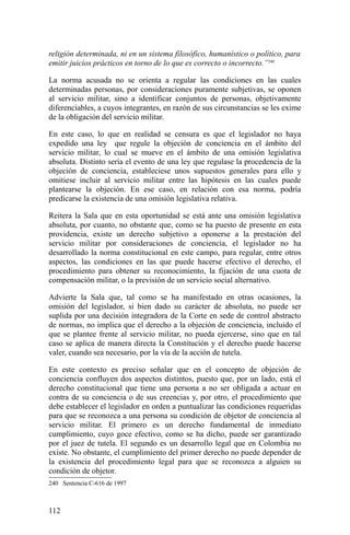 religión determinada, ni en un sistema filosófico, humanístico o político, para
emitir juicios prácticos en torno de lo que es correcto o incorrecto.”240
La norma acusada no se orienta a regular las condiciones en las cuales
determinadas personas, por consideraciones puramente subjetivas, se oponen
al servicio militar, sino a identificar conjuntos de personas, objetivamente
diferenciables, a cuyos integrantes, en razón de sus circunstancias se les exime
de la obligación del servicio militar.
En este caso, lo que en realidad se censura es que el legislador no haya
expedido una ley que regule la objeción de conciencia en el ámbito del
servicio militar, lo cual se mueve en el ámbito de una omisión legislativa
absoluta. Distinto sería el evento de una ley que regulase la procedencia de la
objeción de conciencia, estableciese unos supuestos generales para ello y
omitiese incluir al servicio militar entre las hipótesis en las cuales puede
plantearse la objeción. En ese caso, en relación con esa norma, podría
predicarse la existencia de una omisión legislativa relativa.
Reitera la Sala que en esta oportunidad se está ante una omisión legislativa
absoluta, por cuanto, no obstante que, como se ha puesto de presente en esta
providencia, existe un derecho subjetivo a oponerse a la prestación del
servicio militar por consideraciones de conciencia, el legislador no ha
desarrollado la norma constitucional en este campo, para regular, entre otros
aspectos, las condiciones en las que puede hacerse efectivo el derecho, el
procedimiento para obtener su reconocimiento, la fijación de una cuota de
compensación militar, o la previsión de un servicio social alternativo.
Advierte la Sala que, tal como se ha manifestado en otras ocasiones, la
omisión del legislador, si bien dado su carácter de absoluta, no puede ser
suplida por una decisión integradora de la Corte en sede de control abstracto
de normas, no implica que el derecho a la objeción de conciencia, incluido el
que se plantee frente al servicio militar, no pueda ejercerse, sino que en tal
caso se aplica de manera directa la Constitución y el derecho puede hacerse
valer, cuando sea necesario, por la vía de la acción de tutela.
En este contexto es preciso señalar que en el concepto de objeción de
conciencia confluyen dos aspectos distintos, puesto que, por un lado, está el
derecho constitucional que tiene una persona a no ser obligada a actuar en
contra de su conciencia o de sus creencias y, por otro, el procedimiento que
debe establecer el legislador en orden a puntualizar las condiciones requeridas
para que se reconozca a una persona su condición de objetor de conciencia al
servicio militar. El primero es un derecho fundamental de inmediato
cumplimiento, cuyo goce efectivo, como se ha dicho, puede ser garantizado
por el juez de tutela. El segundo es un desarrollo legal que en Colombia no
existe. No obstante, el cumplimiento del primer derecho no puede depender de
la existencia del procedimiento legal para que se reconozca a alguien su
condición de objetor.
240 Sentencia C-616 de 1997
112
 