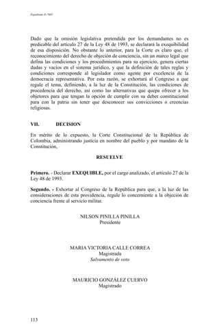 Expediente D-7685
Dado que la omisión legislativa pretendida por los demandantes no es
predicable del artículo 27 de la Ley 48 de 1993, se declarará la exequibilidad
de esa disposición. No obstante lo anterior, para la Corte es claro que, el
reconocimiento del derecho de objeción de conciencia, sin un marco legal que
defina las condiciones y los procedimientos para su ejercicio, genera ciertas
dudas y vacíos en el sistema jurídico, y que la definición de tales reglas y
condiciones corresponde al legislador como agente por excelencia de la
democracia representativa. Por esta razón, se exhortará al Congreso a que
regule el tema, definiendo, a la luz de la Constitución, las condiciones de
procedencia del derecho, así como las alternativas que quepa ofrecer a los
objetores para que tengan la opción de cumplir con su deber constitucional
para con la patria sin tener que desconocer sus convicciones o creencias
religiosas.
VII. DECISION
En mérito de lo expuesto, la Corte Constitucional de la República de
Colombia, administrando justicia en nombre del pueblo y por mandato de la
Constitución,
RESUELVE
Primero. - Declarar EXEQUIBLE, por el cargo analizado, el artículo 27 de la
Ley 48 de 1993.
Segundo. - Exhortar al Congreso de la República para que, a la luz de las
consideraciones de esta providencia, regule lo concerniente a la objeción de
conciencia frente al servicio militar.
NILSON PINILLA PINILLA
Presidente
MARIA VICTORIA CALLE CORREA
Magistrada
Salvamento de voto
MAURICIO GONZÁLEZ CUERVO
Magistrado
113
 
