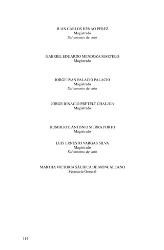 JUAN CARLOS HENAO PEREZ
Magistrado
Salvamento de voto
GABRIEL EDUARDO MENDOZA MARTELO
Magistrado
JORGE IVAN PALACIO PALACIO
Magistrado
Salvamento de voto
JORGE IGNACIO PRETELT CHALJUB
Magistrado
HUMBERTO ANTONIO SIERRA PORTO
Magistrado
LUIS ERNESTO VARGAS SILVA
Magistrado
Salvamento de voto
MARTHA VICTORIA SÁCHICA DE MONCALEANO
Secretaria General
114
 