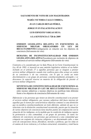 Expediente D-7685
SALVAMENTO DE VOTO DE LOS MAGISTRADOS
MARÍA VICTORIA CALLE CORREA,
JUAN CARLOS HENAO PÉREZ,
JORGE IVÁN PALACIO PALACIO Y
LUIS ERNESTO VARGAS SILVA
A LA SENTENCIA C-728 de 2009
OMISION LEGISLATIVA RELATIVA EN EXENCIONES AL
SERVICIO MILITAR OBLIGATORIO EN LEY DE
RECLUTAMIENTO-Configuración en relación con los objetores de
conciencia (Salvamento de voto)
DEMANDA DE INCONSTITUCIONALIDAD POR OMISION
LEGISLATIVA RELATIVA-Procedencia por exclusión de objetores de
conciencia al servicio militar obligatorio (Salvamento de voto)
Contrario a lo considerado por la Sala Plena de la Corte Constitucional, la
Ley 48 de 1993, si incurrió en una omisión legislativa relativa al no haber
incluido en el artículo 27 a aquellas personas que se nieguen a prestar
servicio militar obligatorio cuando éste conlleva para ellas actuar en contra
de su conciencia o de sus creencias, con lo que se avala un trato
discriminatorio a un grupo de personas constitucionalmente protegido y se
desconoce la especial reserva en materia de la obligación de prestar el
servicio militar obligatorio.
SENTENCIA DE CONSTITUCIONALIDAD DE EXENCIONES AL
SERVICIO MILITAR EN LEY DE RECLUTAMIENTO-Diferencia
entre razones subjetivas y razones objetivas no justifican trato diferente
frente a los objetores de conciencia (Salvamento de voto)
Diferenciar a las personas que tienen un derecho constitucional a no prestar
el servicio militar obligatorio, por razones subjetivas (del fuero interno) de
aquellas que lo tienen por características objetivas comunes es una distinción
que no justifica constitucionalmente un trato diferente, además de que no se
relaciona con la distinción constitucional reconocida, puesto que la situación
de varios objetores de conciencia tiene muchos puntos de comparación con la
situación de los indígenas, en la medida que la condición de indígena supone
la pertenencia a una comunidad, a un grupo de personas, en tanto los
objetores de conciencia son personas que pertenecen a una comunidad que
comparte un conjunto de creencias religiosas y un determinado culto, o una
serie de concepciones éticas, filosóficas, morales y políticas, que los sitúa en
el camino de la no violencia y el rechazo estructural, sistemático y total hacia
115
 