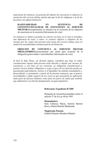 toda forma de violencia. La posición del objetor de conciencia es radical a la
prestación del servicio militar, mucho más que la de los indígenas o la de las
personas con alguna limitación.
RAZONABILIDAD EN SENTENCIA DE
CONSTITUCIONALIDAD DE EXENCIONES AL SERVICIO
MILITAR-Incumplimiento en relación con la exclusión de los objetores
de conciencia en la exención (Salvamento de voto)
La sentencia se limitó a postular un criterio con base en el cual se introduce
una diferencia de trato, a saber: el carácter objetivo o subjetivo de las
razones por las cuales una persona está exenta del servicio militar, pero no
analizó la razonabilidad constitucional de tal distinción
OBJECION DE CONCIENCA AL SERVICIO MILITAR
OBLIGATORIO-Reconocimiento por tutela para exención de la
obligación genera dudas e incertidumbre (Salvamento de voto)
Si bien la Sala Plena, sin división alguna, consideró que bajo el orden
constitucional vigente toda persona tiene derecho a objetar por razones de
conciencia, o con base en sus creencias, su obligación constitucional a
prestar servicio militar obligatorio y a que el goce de ese derecho pueda ser
garantizado judicialmente, incluso si el legislador ha omitido contemplarlo o
desarrollarlo; es justamente, a partir de la presente sentencia, que se genera
incertidumbre y duda respecto de los casos en que procedería su aplicación
tanto para las fuerzas militares como para los jueces de tutela que tendrán
que administrar ese derecho fundamental, sin guía legislativa.
Referencia: Expediente D-7685
Demanda de inconstitucionalidad contra el
artículo 27 de la Ley 48 de 1993
Demandantes:
Gina Cabarcas Macía, Antonio Barreto
Rozo y Daniel Bonilla Maldonado
Magistrado Ponente:
Gabriel Eduardo Mendoza Martelo
116
 