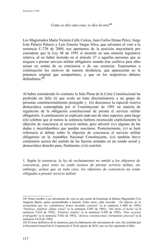 Expediente D-7685
Como se dice una cosa, se dice la otra241
Los Magistrados María Victoria Calle Correa, Juan Carlos Henao Pérez, Jorge
Iván Palacio Palacio y Luis Ernesto Vargas Silva, que salvamos el voto a la
sentencia C-728 de 2009, nos apartamos de la posición mayoritaria por
considerar que la Ley 48 de 1993 sí incurrió en una omisión legislativa
relativa, al no haber incluido en el artículo 27 a aquellas personas que se
nieguen a prestar servicio militar obligatorio cuando éste conlleva para ellas
actuar en contra de su conciencia o de sus creencias. Expresamos a
continuación los motivos de nuestra disidencia, que aparecerían en la
ponencia original que compartimos, y que en los respectivos debates
defendimos.242
Al haber considerado lo contrario la Sala Plena de la Corte Constitucional ha
proferido un fallo (i) que avala un trato discriminatorio a un grupo de
personas constitucionalmente protegido y (ii) desconoce la especial reserva
democrática contemplada por el Constituyente de 1991 en materia de
regulación de la obligación constitucional de prestar el servicio militar
obligatorio. A continuación se explicará cada uno de tales aspectos, para luego
(iii) celebrar que al menos la sentencia hubiera reconocido explícitamente la
objeción de conciencia al servicio militar, pero advertir (iv) algunas de las
dudas e incertidumbres que pueden suscitarse. Posteriormente, (v) se hará
referencia al debate sobre la objeción de conciencia al servicio militar
obligatorio en la Asamblea Nacional Constituyente, (vi) también breve
comentario acerca del sentido de las fuerzas armadas en un estado social y
democrático derecho para, finalmente, (vii) concluir.
1. Según la sentencia, la ley de reclutamiento no omitió a los objetores de
conciencia, pues estos no están exentos de prestar servicio militar, sin
embargo, aclara que en todo caso, los objetores de conciencia no están
obligados a prestar servicio militar
241 Poner nombre a un salvamento de voto es una suerte de homenaje al difunto Magistrado Ciro
Angarita Barón, quien acostumbraba a hacerlo. Entre otros, cabe recordar ‘En defensa de la
normalidad que los colombianos hemos decidido construir’ (a la sentencia C-004 de 1992),
‘Palabras, palabras ¿flatus vocis?’ (a la sentencia T-407 de 1992), ‘Del dicho al hecho’ (a la
sentencia T-418 de 1992), ‘Palabras inútiles’ (a la sentencia T-438 de 1992), ‘Otro escarnio
irrefragable’ (a la sentencia T-462 de 1992), ‘Justicia constitucional y formalismo procesal’ (a la
sentencia T-614 de 1992).
242 El texto definitivo de la sentencia, para la elaboración del salvamento de voto, fue remitido por
la Secretaría General de la Corporación el 30 de agosto de 2010, una vez fue registrado el fallo.
117
 