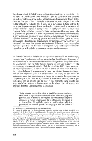Para la mayoría de la Sala Plena de la Corte Constitucional, la Ley 48 de 1993
no viola la Constitución, pues considera que no constituye una omisión
legislativa relativa, dejar de incluir a los objetores de conciencia dentro de los
casos en los que la ley contempla exenciones en todo tiempo al servicio
militar obligatorio (artículo 27). A juicio de la mayoría de la Sala, se trata de
un grupo de personas que tienen un derecho constitucional a no prestar el
servicio militar obligatorio, pero por razones del “fuero interno”, no por sus
“características objetivas comunes”. En tal medida, considera que no se viola
el principio de igualdad al sí haber reglamentado mediante ley las exenciones
al servicio militar obligatorio sobre grupos de personas con “características
objetivas comunes”, en una ley general sobre reclutamiento, pero no haber
considerado a los objetores de conciencia por razones del “fuero interno”. Se
consideró que eran dos grupos absolutamente diferentes, que contemplan
hipótesis legislativas tan distintas e incomparables, que se tuvo por totalmente
razonable que el legislador regulara esa cuestión autónomamente.
La sentencia plantea su análisis en los siguientes términos.243
En primer lugar,
reconoce que “en el mismo artículo que establece la obligación de prestar el
servicio militar, la Constitución dispone que corresponde a la ley determinar
las condiciones que en todo tiempo eximen de servicio militar”, y cita
expresamente el texto del artículo 27 de la Ley 48 de 1993. Posteriormente,
sin mayor justificación, la sentencia pasa a hablar de otros casos distintos a
los contemplados en la norma acusada y que, por disposición constitucional,
han de ser regulados por la Constitución.244
Es decir, de los casos de
exenciones para todo tiempo, pasa a hablar de los casos de exenciones en
tiempo de paz y los casos de aplazamientos. En último término, afirma que
todos estos son un ‘mismo tipo de caso’ y que, por tanto, tiene sentido que
sean regulados conjunta e íntegramente en la misma ley, así sea en tres
artículos distintos. Dice al respecto la sentencia,
“Cabe observar que al desarrollar la previsión constitucional sobre
exenciones, el legislador acudió al criterio de identificar grupos de
personas, que en razón de un conjunto de características objetivas
comunes, se verían exceptuados de la obligación de prestar el
servicio militar. El legislador acude a consideraciones objetivas
predicables, de manera general, de los grupos para los cuales se
243 Apartado 5.2.2. de las consideraciones de la sentencia.
244 Luego de indicar que “en desarrollo de esa previsión constitucional [artículo 216, CP], en el
artículo 27 de la Ley 48 de 1993, el Legislador determinó las condiciones que en todo tiempo
eximen del servicio militar”, y de citar la norma en cuestión, la sentencia afirma: “por otra parte, la
misma ley, en su artículo 28, contempló también una exención que opera únicamente en tiempos de
paz y que supone la obligación de inscribirse y pagar cuota de compensación militar” y cita esta
nueva disposición legal. Posteriormente, continúa sosteniendo lo siguiente: “Finalmente, en el
artículo 29 de la Ley 48 de 1993 se contempla el caso de quienes se encuentren en una situación
que, temporalmente, los imposibilita prestar el servicio militar, evento para el cual se dispone (1) el
aplazamiento de la prestación del servicio militar y que (2) tal aplazamiento se mantendrá por el
tiempo que subsista la respectiva causal”; a continuación cita la respectiva norma.
118
 