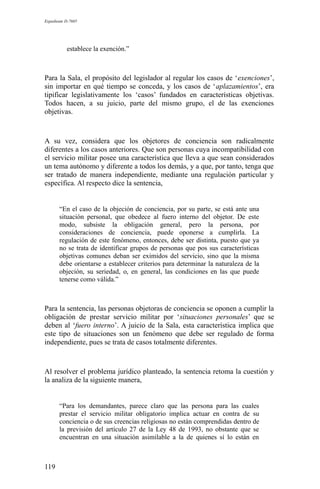 Expediente D-7685
establece la exención.”
Para la Sala, el propósito del legislador al regular los casos de ‘exenciones’,
sin importar en qué tiempo se conceda, y los casos de ‘aplazamientos’, era
tipificar legislativamente los ‘casos’ fundados en características objetivas.
Todos hacen, a su juicio, parte del mismo grupo, el de las exenciones
objetivas.
A su vez, considera que los objetores de conciencia son radicalmente
diferentes a los casos anteriores. Que son personas cuya incompatibilidad con
el servicio militar posee una característica que lleva a que sean considerados
un tema autónomo y diferente a todos los demás, y a que, por tanto, tenga que
ser tratado de manera independiente, mediante una regulación particular y
específica. Al respecto dice la sentencia,
“En el caso de la objeción de conciencia, por su parte, se está ante una
situación personal, que obedece al fuero interno del objetor. De este
modo, subsiste la obligación general, pero la persona, por
consideraciones de conciencia, puede oponerse a cumplirla. La
regulación de este fenómeno, entonces, debe ser distinta, puesto que ya
no se trata de identificar grupos de personas que pos sus características
objetivas comunes deban ser eximidos del servicio, sino que la misma
debe orientarse a establecer criterios para determinar la naturaleza de la
objeción, su seriedad, o, en general, las condiciones en las que puede
tenerse como válida.”
Para la sentencia, las personas objetoras de conciencia se oponen a cumplir la
obligación de prestar servicio militar por ‘situaciones personales’ que se
deben al ‘fuero interno’. A juicio de la Sala, esta característica implica que
este tipo de situaciones son un fenómeno que debe ser regulado de forma
independiente, pues se trata de casos totalmente diferentes.
Al resolver el problema jurídico planteado, la sentencia retoma la cuestión y
la analiza de la siguiente manera,
“Para los demandantes, parece claro que las persona para las cuales
prestar el servicio militar obligatorio implica actuar en contra de su
conciencia o de sus creencias religiosas no están comprendidas dentro de
la previsión del artículo 27 de la Ley 48 de 1993, no obstante que se
encuentran en una situación asimilable a la de quienes sí lo están en
119
 