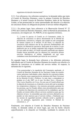organismos de derecho internacional.”
2.2.1. Con referencia a los referentes normativos, la demanda indica que tanto
el Comité de Derechos Humanos, como la antigua Comisión de Derechos
Humanos y el actual Consejo de Derechos Humanos, todos de las Naciones
Unidas, se han pronunciado en varias oportunidades del derecho a la objeción
de conciencia frente a la obligación de prestar el servicio militar obligatorio.
2.2.1.1. En primer lugar, hace referencia a la Observación General N° 22
(1993) del Comité de Derechos Humanos, sobre la libertad de pensamiento, de
conciencia y de religión (art. 18, PIDCP), en los siguientes términos,
“[…] como lo precisa el Comité en el Comentario citado, la
objeción de conciencia se deriva directamente de la libertad de
pensamiento, conciencia y religión, aún cuando no esté consagrada
de manera expresa en el artículo 18 del Pacto. La objeción de
conciencia sería entonces uno de los ejercicios fundamentales del
derecho a la libertad de conciencia. Haría parte de su núcleo, lo que
implicaría que no se podría suspender bajo ninguna circunstancia.
En este orden de ideas, el Comité encontró justificado que algunos
Estados hayan permitido que los objetores de conciencia presten
servicios alternativos al militar, impidiendo así que estos
ciudadanos sean discriminados por razón de sus creencias.”
En segundo lugar, la demanda hace referencia a las diferentes peticiones
individuales que el Comité de Derechos Humanos ha resuelto con relación a la
objeción de conciencia en el ámbito del servicio militar. Al respecto, la
demanda dice lo siguiente,
“Con posterioridad a la expedición del Comentario analizado, el
Comité de Derechos Humanos de las Naciones Unidas ha resuelto
varias peticiones individuales sobre objeción de conciencia dentro
de su función como organización de monitoreo del Pacto Universal
de los Derecho Civiles y Políticos. La más clara y contundente se
produjo en el año 2007, en el caso Yeo-Bum Yoon y Myung-Jin
Choi contra República de Corea. En este caso el Comité afirmó que
la objeción de conciencia es el derecho a través del cual se protegen
los compromisos religiosos y las creencias personales genuinas de
las personas, que los Estados deben crear procedimientos para que
se tramiten las objeciones de conciencia de los ciudadanos, que los
Estados así mismo deben ofrecer servicios sustitutivos para que los
objetores sirvan a la comunidad, que estos servicios alternativos no
pueden ser más onerosos que el servicio militar, y finalmente que
las razones de seguridad nacional, cohesión social y equidad no
son, en principio, argumentos para violentar la libertad de
conciencia. […]”
Finalmente, con relación al Comité de Derechos Humanos de Naciones
Unidas, la demanda señala en tercer lugar, que éste ha hecho relación
específicamente a la situación en Colombia, resaltando la omisión en la
12
 