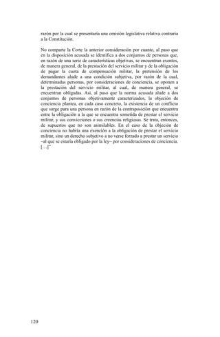 razón por la cual se presentaría una omisión legislativa relativa contraria
a la Constitución.
No comparte la Corte la anterior consideración por cuanto, al paso que
en la disposición acusada se identifica a dos conjuntos de personas que,
en razón de una serie de características objetivas, se encuentran exentos,
de manera general, de la prestación del servicio militar y de la obligación
de pagar la cuota de compensación militar, la pretensión de los
demandantes alude a una condición subjetiva, por razón de la cual,
determinadas personas, por consideraciones de conciencia, se oponen a
la prestación del servicio militar, al cual, de manera general, se
encuentran obligadas. Así, al paso que la norma acusada alude a dos
conjuntos de personas objetivamente caracterizados, la objeción de
conciencia plantea, en cada caso concreto, la existencia de un conflicto
que surge para una persona en razón de la contraposición que encuentra
entre la obligación a la que se encuentra sometida de prestar el servicio
militar, y sus convicciones o sus creencias religiosas. Se trata, entonces,
de supuestos que no son asimilables. En el caso de la objeción de
conciencia no habría una exención a la obligación de prestar el servicio
militar, sino un derecho subjetivo a no verse forzado a prestar un servicio
–al que se estaría obligado por la ley– por consideraciones de conciencia.
[…]”
120
 