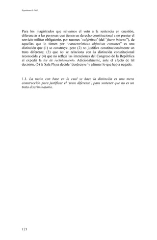 Expediente D-7685
Para los magistrados que salvamos el voto a la sentencia en cuestión,
diferenciar a las personas que tienen un derecho constitucional a no prestar el
servicio militar obligatorio, por razones ‘subjetivas’ (del “fuero interno”), de
aquellas que lo tienen por “características objetivas comunes” es una
distinción que (1) se construye, pero (2) no justifica constitucionalmente un
trato diferente; (3) que no se relaciona con la distinción constitucional
reconocida y (4) que no refleja las intenciones del Congreso de la República
al expedir la ley de reclutamiento. Adicionalmente, ante el efecto de tal
decisión, (5) la Sala Plena decide ‘desdecirse’ y afirmar lo que había negado.
1.1. La razón con base en la cual se hace la distinción es una mera
construcción para justificar el ‘trato diferente’, para sostener que no es un
trato discriminatorio.
121
 