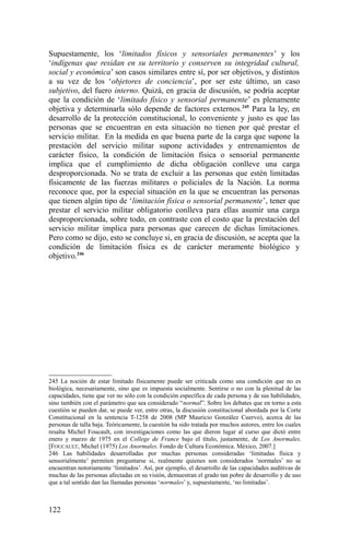 Supuestamente, los ‘limitados físicos y sensoriales permanentes’ y los
‘indígenas que residan en su territorio y conserven su integridad cultural,
social y económica’ son casos similares entre sí, por ser objetivos, y distintos
a su vez de los ‘objetores de conciencia’, por ser este último, un caso
subjetivo, del fuero interno. Quizá, en gracia de discusión, se podría aceptar
que la condición de ‘limitado físico y sensorial permanente’ es plenamente
objetiva y determinarla sólo depende de factores externos.245
Para la ley, en
desarrollo de la protección constitucional, lo conveniente y justo es que las
personas que se encuentran en esta situación no tienen por qué prestar el
servicio militar. En la medida en que buena parte de la carga que supone la
prestación del servicio militar supone actividades y entrenamientos de
carácter físico, la condición de limitación física o sensorial permanente
implica que el cumplimiento de dicha obligación conlleve una carga
desproporcionada. No se trata de excluir a las personas que estén limitadas
físicamente de las fuerzas militares o policiales de la Nación. La norma
reconoce que, por la especial situación en la que se encuentran las personas
que tienen algún tipo de ‘limitación física o sensorial permanente’, tener que
prestar el servicio militar obligatorio conlleva para ellas asumir una carga
desproporcionada, sobre todo, en contraste con el costo que la prestación del
servicio militar implica para personas que carecen de dichas limitaciones.
Pero como se dijo, esto se concluye si, en gracia de discusión, se acepta que la
condición de limitación física es de carácter meramente biológico y
objetivo.246
245 La noción de estar limitado físicamente puede ser criticada como una condición que no es
biológica, necesariamente, sino que es impuesta socialmente. Sentirse o no con la plenitud de las
capacidades, tiene que ver no sólo con la condición específica de cada persona y de sus habilidades,
sino también con el parámetro que sea considerado “normal”. Sobre los debates que en torno a esta
cuestión se pueden dar, se puede ver, entre otras, la discusión constitucional abordada por la Corte
Constitucional en la sentencia T-1258 de 2008 (MP Mauricio González Cuervo), acerca de las
personas de talla baja. Teóricamente, la cuestión ha sido tratada por muchos autores, entre los cuales
resalta Michel Foucault, con investigaciones como las que dieron lugar al curso que dictó entre
enero y marzo de 1975 en el College de France bajo el título, justamente, de Los Anormales.
[FOUCAULT, Michel (1975) Los Anormales. Fondo de Cultura Económica. México, 2007.]
246 Las habilidades desarrolladas por muchas personas consideradas ‘limitadas física y
sensorialmente’ permiten preguntarse si, realmente quienes son considerados ‘normales’ no se
encuentran notoriamente ‘limitados’. Así, por ejemplo, el desarrollo de las capacidades auditivas de
muchas de las personas afectadas en su visión, demuestran el grado tan pobre de desarrollo y de uso
que a tal sentido dan las llamadas personas ‘normales’ y, supuestamente, ‘no limitadas’.
122
 