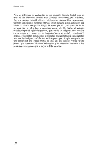 Expediente D-7685
Pero los indígenas sin duda están en una situación distinta. En tal caso, se
trata de una condición humana más compleja que supone, por lo menos,
factores externos identificables y objetivamente reconocibles, pero supone
también, dimensiones humanas internas. El ser indígena es una condición que
afecta de manera completa e íntegra la psicología y el ‘fuero interno’ de la
persona que se identifica y considera como tal. De hecho, el criterio
establecido por el legislador (esto es, que se trate de indígenas que ‘residan
en su territorio y conserven su integridad cultural, social y económica’)
implica contemplar dimensiones personales tradicionalmente consideradas
internas. Ser indígena en Colombia suele suponer, por ejemplo, compartir con
una comunidad una lengua propia, al igual que una religión y una cultura
propia, que contempla sistemas axiológicos y de creencias diferentes a los
profesados o aceptados por la mayoría de la sociedad.
123
 