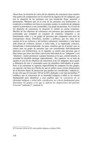 Ahora bien, la situación de varios de los objetores de conciencia tiene muchos
más puntos de comparación con la situación de algunos de los indígenas, que
con la situación de las personas con una limitación física sensorial o
permanente. Mientras que en el caso de las personas con limitaciones, su
condición se establece con base en su propio cuerpo, la condición de indígena
supone la pertenencia a una comunidad, a un grupo de personas. En el caso de
los objetores de conciencia, la situación es similar en ciertas ocasiones.
Muchos de los objetores de conciencia son personas que pertenecen a una
comunidad que comparte un conjunto de creencias religiosas y un
determinado culto, o a un grupo de personas que comparten una serie de
concepciones éticas, filosóficas, morales y políticas, que los sitúa en el
camino de la no violencia y del rechazo estructural, sistemático y total hacia
toda forma de violencia, incluso, o sobre todo, si es organizada, colectiva,
formalizada e institucionalizada. Así pues, mientras que en el primer caso se
estaría ante un grupo de personas que son consideradas individualmente
(personas con limitaciones), en el segundo, se estaría ante personas que si
bien tienen que tener una firme convicción individual de ser ‘indígenas’ o ser
‘objetores’, suelen pertenecer a grupos humanos a los que, colectivamente, la
sociedad ha decidido proteger especialmente. Por supuesto, no se trata de
igualar el caso de los objetores de conciencia al de los indígenas, pues aquél,
a diferencia de éste sí contempla casos de miembros individuales al grupo.
Pero sí de cuestionar la supuesta imposibilidad de comparar los dos grupos,
en especial, con base en el hecho de que en ambos casos existen dimensiones
de la decisión objeto de protección que pueden ser consideradas ‘subjetivas’.
Es por ello que el Convenio 169 de la OIT, dedicado a este tipo de pueblos,247
establece que la conciencia de su identidad indígena o tribal es un criterio
fundamental para identificar a esos pueblos que “la conciencia de su
identidad indígena o tribal debe considerarse un criterio fundamental para
determinar los grupos a los que se aplican las disposiciones del presente
Convenio” (artículo 1°, numeral 2).
247 Convenio 169 de la OIT, sobre pueblos indígenas y tribales (1989).
124
 