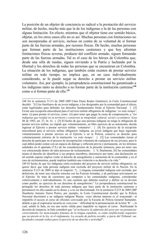 La posición de un objetor de conciencia es radical a la prestación del servicio
militar, de hecho, mucho más que la de los indígenas o la de las personas con
alguna limitación. En efecto, mientras que el objetor tiene ese sentido básico,
objetar, en los otros casos ello no es así. Muchas personas con limitaciones no
son incorporadas al servicio, incluso en contra de su voluntad de sí formar
parte de las fuerzas armadas, por razones físicas. De hecho, muchas personas
que forman parte de las instituciones castrenses y que hoy afrontan
limitaciones físicas severas, producto del conflicto armado, siguen formando
parte de las fuerzas armadas. Tal es el caso de los héroes de Colombia que,
desde una silla de ruedas, siguen sirviendo a la Patria y luchando por la
libertad y los derechos de todas las personas que se encuentran en Colombia.
La situación de los indígenas, que también están exentos de prestar servicio
militar en todo tiempo, no implica que, en un caso individualmente
considerado, se le puede negar su derecho a prestar un servicio militar
voluntario. Así, por ejemplo, la jurisprudencia constitucional ha garantizado a
los indígenas tanto su derecho a no formar parte de la institución castrense248
como a sí formar parte de ella.249
248 En la sentencia T-113 de 2009 (MP Clara Elena Reales Gutiérrez), la Corte Constitucional
decidió: “[1] los familiares de un joven indígena, o los designados por la comunidad para el efecto,
están legitimados para defender sus derechos fundamentales frente al Ejército Nacional. || [2]
Existe una excepción etnocultural para el servicio militar obligatorio de indígenas ‘en todo tiempo’,
tanto (i) para prestar el servicio, como (ii) para tener que pagar la cuota de compensación, a ‘los
indígenas que residan en su territorio y conserven su integridad, cultural, social y económica’ (Ley
48 de 1993, art. 27, lit. b). || [3] El hecho de que una persona indígena no tenga la obligación de
prestar servicio militar, no impide que voluntariamente, en libre ejercicio de su autonomía, decida
ingresar al Ejército a prestar servicio militar ‘voluntario’. || [4] En ejercicio de la excepción
etnocultural para el servicio militar obligatorio indígena, un joven indígena que haya ingresado
voluntariamente a prestar servicio en el Ejército o en la Policía, conserva su derecho para
voluntariamente retirarse de la institución ‘en todo tiempo’. || [5] Las comunidades tienen el
derecho de participar en el proceso de incorporación voluntaria de cualquiera de sus jóvenes, para lo
cual deben poder contar con un espacio de diálogo y reflexión previo y permanente, en los términos
señalados en el apartado (7.8.) de las consideraciones de la presente sentencia, para así tener una
voz estructurada dentro de tales procesos de reclutamiento. || Y, finalmente, [6] las comunidades
tienen el derecho de identificar a sus propios miembros; desconocer por tanto, una declaración en
tal sentido supone implica violar el derecho de autogobierno y autonomía de la comunidad, y en el
caso de reclutamientos, puede implicar también una violación a su derecho a la vida.”
249 El hecho de que los indígenas estén excluidos del proyecto de servicio militar obligatorio, no
quiere decir que toda persona indígena está excluida del proyecto militar de la Nación. En la
sentencia T-113 de 2009 se dijo al respecto: “[…] ninguna comunidad indígena está excluida, por
definición, de tener una relación estrecha con las Fuerzas Armadas, o de participar activamente en
el Ejército. Se trata de cuestiones que competen a las comunidades indígenas, consideradas
colectivamente e individualmente. Es una cuestión que deberán resolver y definir en su devenir
como pueblo, en ejercicio de sus derechos de autogobierno.” La jurisprudencia constitucional ha
protegido los derechos de toda persona indígena que hace parte de la institución castrense a
permanecer en ella cuando así lo desea, y a no ser discriminado. En la sentencia T-215 de 2005 (MP
Humberto Antonio Sierra Porto), por ejemplo, la Corte Constitucional decidió que la Policía
Nacional discriminó a un indígena indígena Wayuu –cuyo idioma materno es el wuayunaki– al
impedirle el acceso al curso de oficiales convocado por la Escuela de Policía General Santander,
debido a que al expresarse incurría en rotacismo – dificultad de la pronunciación de la letra ‘R’ –, lo
cual, señaló la Sala, no era una razón válida para impedirle su ingreso al curso. Ratificando la
decisión de instancia, la Sala consideró que “al rechazarse la admisión del actor por no pronunciar
correctamente los mencionados fonemas de la lengua española, se están estableciendo requisitos
que no prevén ni la ley, ni el reglamento. La escuela de policía excedió, a juicio del Tribunal, sus
facultades creando trabas para el ejercicio de un derecho o actividad”.
126
 
