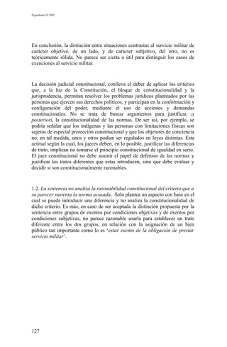 Expediente D-7685
En conclusión, la distinción entre situaciones contrarias al servicio militar de
carácter objetivo, de un lado, y de carácter subjetivo, del otro, no es
teóricamente sólida. No parece ser cierta o útil para distinguir los casos de
exenciones al servicio militar.
La decisión judicial constitucional, conlleva el deber de aplicar los criterios
que, a la luz de la Constitución, el bloque de constitucionalidad y la
jurisprudencia, permitan resolver los problemas jurídicos planteados por las
personas que ejercen sus derechos políticos, y participan en la conformación y
configuración del poder, mediante el uso de acciones y demandas
constitucionales. No se trata de buscar argumentos para justificar, a
posteriori, la constitucionalidad de las normas. De ser así, por ejemplo, se
podría señalar que los indígenas y las personas con limitaciones físicas son
sujetos de especial protección constitucional y que los objetores de conciencia
no, en tal medida, unos y otros podían ser regulados en leyes distintas. Esta
actitud según la cual, los jueces deben, en lo posible, justificar las diferencias
de trato, implican no tomarse el principio constitucional de igualdad en serio.
El juez constitucional no debe asumir el papel de defensor de las normas y
justificar los tratos diferentes que estas introducen, sino que debe evaluar y
decidir si son constitucionalmente razonables.
1.2. La sentencia no analiza la razonabilidad constitucional del criterio que a
su parecer sustenta la norma acusada. Solo plantea un aspecto con base en el
cual se puede introducir una diferencia y no analiza la constitucionalidad de
dicho criterio. Es más, en caso de ser aceptada la distinción propuesta por la
sentencia entre grupos de exentos por condiciones objetivas y de exentos por
condiciones subjetivas, no parece razonable usarla para establecer un trato
diferente entre los dos grupos, en relación con la asignación de un bien
público tan importante como lo es ‘estar exento de la obligación de prestar
servicio militar’.
127
 