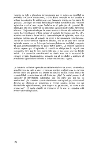 Dejando de lado la abundante jurisprudencia que en materia de igualdad ha
proferido la Corte Constitucional, la Sala Plena renunció en esta ocasión a
utilizar los criterios de análisis que con frecuencia emplea en los casos de
igualdad. Los cargos en contra de una ley por haber incurrido en una ‘omisión
legislativa relativa’ son cargos fundados en el principio de igualdad. De
hecho, por ello no se controlan las omisiones legislativas absolutas, pero sí las
relativas. El ejemplo citado por la propia sentencia ilustra adecuadamente el
punto. La Constitución ordena expedir el estatuto del trabajo (art. 53, CP),
mandato que hasta la fecha ha sido desatendido por el legislador, pese a los
múltiples exhortos que al respecto ha hecho la jurisprudencia constitucional.
Este es un caso de omisión legislativa absoluta, esto es, un caso en el cual el
legislador cuenta con un deber que ha incumplido en su totalidad y respecto
del cual, constitucionalmente no puede haber control. La omisión legislativa
relativa supone que el legislador sí cumplió su obligación de expedir una
regulación, pero que lo hizo excluyendo uno o más casos que ha debido
incluir. La protección constitucional se funda pues, en la necesidad de
corregir el trato discriminatorio impuesto por el legislador y contrario al
principio de igualdad que informa el orden constitucional vigente.
La sentencia se limitó a postular un criterio con base en el cual se introduce
una diferencia de trato, a saber: el carácter objetivo o subjetivo de las razones
por las cuales una persona está exenta del servicio militar. Nunca analizó la
razonabilidad constitucional de tal distinción. ¿Qué fin social promovió el
legislador al introducirla, suponiendo que sea cierto que esa fue su
motivación? ¿Es razonable constitucionalmente restringir el goce efectivo del
derecho de objeción de conciencia a prestar servicio militar (no ser
desarrollado legislativamente, para asegurar su protección), en razón al fin
promovido? ¿El medio elegido si promueve el fin que se considere está
promoviendo el legislador?
128
 