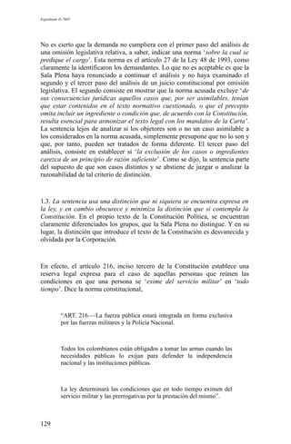 Expediente D-7685
No es cierto que la demanda no cumpliera con el primer paso del análisis de
una omisión legislativa relativa, a saber, indicar una norma ‘sobre la cual se
predique el cargo’. Esta norma es el artículo 27 de la Ley 48 de 1993, como
claramente la identificaron los demandantes. Lo que no es aceptable es que la
Sala Plena haya renunciado a continuar el análisis y no haya examinado el
segundo y el tercer paso del análisis de un juicio constitucional por omisión
legislativa. El segundo consiste en mostrar que la norma acusada excluye ‘de
sus consecuencias jurídicas aquellos casos que, por ser asimilables, tenían
que estar contenidos en el texto normativo cuestionado, o que el precepto
omita incluir un ingrediente o condición que, de acuerdo con la Constitución,
resulta esencial para armonizar el texto legal con los mandatos de la Carta’.
La sentencia lejos de analizar si los objetores son o no un caso asimilable a
los considerados en la norma acusada, simplemente presupone que no lo son y
que, por tanto, pueden ser tratados de forma diferente. El tercer paso del
análisis, consiste en establecer si ‘la exclusión de los casos o ingredientes
carezca de un principio de razón suficiente’. Como se dijo, la sentencia parte
del supuesto de que son casos distintos y se abstiene de juzgar o analizar la
razonabilidad de tal criterio de distinción.
1.3. La sentencia usa una distinción que ni siquiera se encuentra expresa en
la ley, y en cambio obscurece y minimiza la distinción que sí contempla la
Constitución. En el propio texto de la Constitución Política, se encuentran
claramente diferenciados los grupos, que la Sala Plena no distingue. Y en su
lugar, la distinción que introduce el texto de la Constitución es desvanecida y
olvidada por la Corporación.
En efecto, el artículo 216, inciso tercero de la Constitución establece una
reserva legal expresa para el caso de aquellas personas que reúnen las
condiciones en que una persona se ‘exime del servicio militar’ en ‘todo
tiempo’. Dice la norma constitucional,
“ART. 216.—La fuerza pública estará integrada en forma exclusiva
por las fuerzas militares y la Policía Nacional.
Todos los colombianos están obligados a tomar las armas cuando las
necesidades públicas lo exijan para defender la independencia
nacional y las instituciones públicas.
La ley determinará las condiciones que en todo tiempo eximen del
servicio militar y las prerrogativas por la prestación del mismo”.
129
 