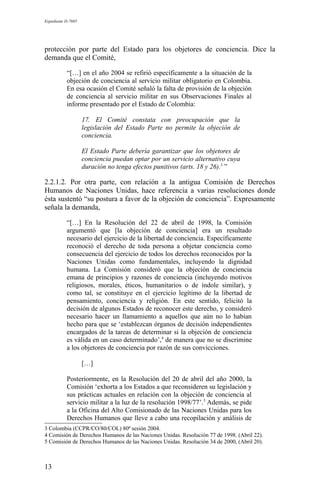 Expediente D-7685
protección por parte del Estado para los objetores de conciencia. Dice la
demanda que el Comité,
“[…] en el año 2004 se refirió específicamente a la situación de la
objeción de conciencia al servicio militar obligatorio en Colombia.
En esa ocasión el Comité señaló la falta de provisión de la objeción
de conciencia al servicio militar en sus Observaciones Finales al
informe presentado por el Estado de Colombia:
17. El Comité constata con preocupación que la
legislación del Estado Parte no permite la objeción de
conciencia.
El Estado Parte debería garantizar que los objetores de
conciencia puedan optar por un servicio alternativo cuya
duración no tenga efectos punitivos (arts. 18 y 26).3
”
2.2.1.2. Por otra parte, con relación a la antigua Comisión de Derechos
Humanos de Naciones Unidas, hace referencia a varias resoluciones donde
ésta sustentó “su postura a favor de la objeción de conciencia”. Expresamente
señala la demanda,
“[…] En la Resolución del 22 de abril de 1998, la Comisión
argumentó que [la objeción de conciencia] era un resultado
necesario del ejercicio de la libertad de conciencia. Específicamente
reconoció el derecho de toda persona a objetar conciencia como
consecuencia del ejercicio de todos los derechos reconocidos por la
Naciones Unidas como fundamentales, incluyendo la dignidad
humana. La Comisión consideró que la objeción de conciencia
emana de principios y razones de conciencia (incluyendo motivos
religiosos, morales, éticos, humanitarios o de índole similar), y
como tal, se constituye en el ejercicio legítimo de la libertad de
pensamiento, conciencia y religión. En este sentido, felicitó la
decisión de algunos Estados de reconocer este derecho, y consideró
necesario hacer un llamamiento a aquellos que aún no lo habían
hecho para que se ‘establezcan órganos de decisión independientes
encargados de la tareas de determinar si la objeción de conciencia
es válida en un caso determinado’,4
de manera que no se discrimine
a los objetores de conciencia por razón de sus convicciones.
[…]
Posteriormente, en la Resolución del 20 de abril del año 2000, la
Comisión ‘exhorta a los Estados a que reconsideren su legislación y
sus prácticas actuales en relación con la objeción de conciencia al
servicio militar a la luz de la resolución 1998/77’.5
Además, se pide
a la Oficina del Alto Comisionado de las Naciones Unidas para los
Derechos Humanos que lleve a cabo una recopilación y análisis de
3 Colombia (CCPR/CO/80/COL) 80ª sesión 2004.
4 Comisión de Derechos Humanos de las Naciones Unidas. Resolución 77 de 1998. (Abril 22).
5 Comisión de Derechos Humanos de las Naciones Unidas. Resolución 34 de 2000, (Abril 20).
13
 