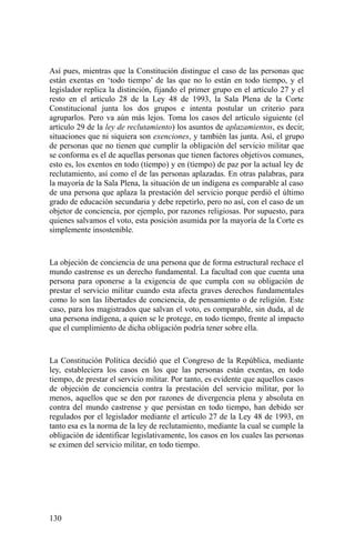 Así pues, mientras que la Constitución distingue el caso de las personas que
están exentas en ‘todo tiempo’ de las que no lo están en todo tiempo, y el
legislador replica la distinción, fijando el primer grupo en el artículo 27 y el
resto en el artículo 28 de la Ley 48 de 1993, la Sala Plena de la Corte
Constitucional junta los dos grupos e intenta postular un criterio para
agruparlos. Pero va aún más lejos. Toma los casos del artículo siguiente (el
artículo 29 de la ley de reclutamiento) los asuntos de aplazamientos, es decir,
situaciones que ni siquiera son exenciones, y también las junta. Así, el grupo
de personas que no tienen que cumplir la obligación del servicio militar que
se conforma es el de aquellas personas que tienen factores objetivos comunes,
esto es, los exentos en todo (tiempo) y en (tiempo) de paz por la actual ley de
reclutamiento, así como el de las personas aplazadas. En otras palabras, para
la mayoría de la Sala Plena, la situación de un indígena es comparable al caso
de una persona que aplaza la prestación del servicio porque perdió el último
grado de educación secundaria y debe repetirlo, pero no así, con el caso de un
objetor de conciencia, por ejemplo, por razones religiosas. Por supuesto, para
quienes salvamos el voto, esta posición asumida por la mayoría de la Corte es
simplemente insostenible.
La objeción de conciencia de una persona que de forma estructural rechace el
mundo castrense es un derecho fundamental. La facultad con que cuenta una
persona para oponerse a la exigencia de que cumpla con su obligación de
prestar el servicio militar cuando esta afecta graves derechos fundamentales
como lo son las libertades de conciencia, de pensamiento o de religión. Este
caso, para los magistrados que salvan el voto, es comparable, sin duda, al de
una persona indígena, a quien se le protege, en todo tiempo, frente al impacto
que el cumplimiento de dicha obligación podría tener sobre ella.
La Constitución Política decidió que el Congreso de la República, mediante
ley, estableciera los casos en los que las personas están exentas, en todo
tiempo, de prestar el servicio militar. Por tanto, es evidente que aquellos casos
de objeción de conciencia contra la prestación del servicio militar, por lo
menos, aquellos que se den por razones de divergencia plena y absoluta en
contra del mundo castrense y que persistan en todo tiempo, han debido ser
regulados por el legislador mediante el artículo 27 de la Ley 48 de 1993, en
tanto esa es la norma de la ley de reclutamiento, mediante la cual se cumple la
obligación de identificar legislativamente, los casos en los cuales las personas
se eximen del servicio militar, en todo tiempo.
130
 