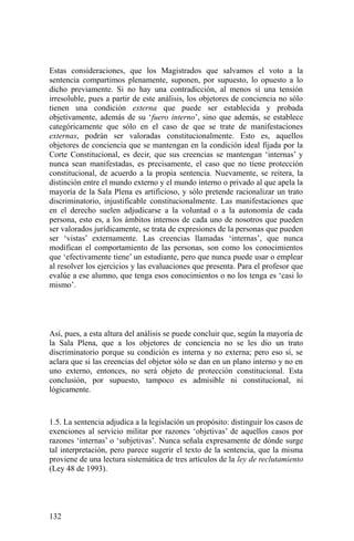 Estas consideraciones, que los Magistrados que salvamos el voto a la
sentencia compartimos plenamente, suponen, por supuesto, lo opuesto a lo
dicho previamente. Si no hay una contradicción, al menos sí una tensión
irresoluble, pues a partir de este análisis, los objetores de conciencia no sólo
tienen una condición externa que puede ser establecida y probada
objetivamente, además de su ‘fuero interno’, sino que además, se establece
categóricamente que sólo en el caso de que se trate de manifestaciones
externas, podrán ser valoradas constitucionalmente. Esto es, aquellos
objetores de conciencia que se mantengan en la condición ideal fijada por la
Corte Constitucional, es decir, que sus creencias se mantengan ‘internas’ y
nunca sean manifestadas, es precisamente, el caso que no tiene protección
constitucional, de acuerdo a la propia sentencia. Nuevamente, se reitera, la
distinción entre el mundo externo y el mundo interno o privado al que apela la
mayoría de la Sala Plena es artificioso, y sólo pretende racionalizar un trato
discriminatorio, injustificable constitucionalmente. Las manifestaciones que
en el derecho suelen adjudicarse a la voluntad o a la autonomía de cada
persona, esto es, a los ámbitos internos de cada uno de nosotros que pueden
ser valorados jurídicamente, se trata de expresiones de la personas que pueden
ser ‘vistas’ externamente. Las creencias llamadas ‘internas’, que nunca
modifican el comportamiento de las personas, son como los conocimientos
que ‘efectivamente tiene’ un estudiante, pero que nunca puede usar o emplear
al resolver los ejercicios y las evaluaciones que presenta. Para el profesor que
evalúe a ese alumno, que tenga esos conocimientos o no los tenga es ‘casi lo
mismo’.
Así, pues, a esta altura del análisis se puede concluir que, según la mayoría de
la Sala Plena, que a los objetores de conciencia no se les dio un trato
discriminatorio porque su condición es interna y no externa; pero eso sí, se
aclara que si las creencias del objetor sólo se dan en un plano interno y no en
uno externo, entonces, no será objeto de protección constitucional. Esta
conclusión, por supuesto, tampoco es admisible ni constitucional, ni
lógicamente.
1.5. La sentencia adjudica a la legislación un propósito: distinguir los casos de
exenciones al servicio militar por razones ‘objetivas’ de aquellos casos por
razones ‘internas’ o ‘subjetivas’. Nunca señala expresamente de dónde surge
tal interpretación, pero parece sugerir el texto de la sentencia, que la misma
proviene de una lectura sistemática de tres artículos de la ley de reclutamiento
(Ley 48 de 1993).
132
 