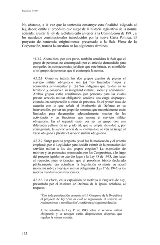 Expediente D-7685
No obstante, a la vez que la sentencia construye esta finalidad asignada al
legislador, omite el propósito que surge de la historia legislativa de la norma
acusada: ajustar la ley de reclutamiento anterior a la Constitución de 1991, a
los mandatos constitucionales introducidos por la nueva Carta Política. El
proyecto de sentencia originalmente presentado a la Sala Plena de la
Corporación, trataba la cuestión en los siguientes términos,
“4.3.2. Ahora bien, por otra parte, también considera la Sala que el
grupo de personas no contemplado por el artículo demandado para
otorgarles las consecuencias jurídicas que éste brinda, es asimilable
a los grupos de personas que sí contempla la norma.
4.3.2.1. Como se indicó, los dos grupos exentos de prestar el
servicio militar obligatorio son (a) ‘los limitados físicos y
sensoriales permanentes’ y (b) ‘los indígenas que residan en su
territorio y conserven su integridad cultural, social y económica’.
Ambos grupos están constituidos por personas para las cuales
prestar servicio militar obligatorio conlleva una carga despropor-
cionada, en comparación al resto de personas. En el primer caso, de
acuerdo con lo que señala el Ministerio de Defensa en su
intervención, por ser un grupo de personas que materialmente están
limitados para desempeñar adecuadamente muchas de las
actividades y las funciones que supone el servicio militar
obligatorio. En el segundo caso, por ser un grupo con una
diferencia cultural de un grado tal, que su propia identidad y, por
consiguiente, la supervivencia de su comunidad, se ven en riesgo al
verse obligado a prestar el servicio militar obligatorio.
4.3.2.2. Surge pues la pregunta ¿cuál fue la motivación y el criterio
empleado por el Legislador para decidir eximir de la prestación del
servicio militar a los dos grupos elegidos? La exposición de
motivos y las ponencias presentadas por los Congresistas, a lo largo
del proceso legislativo que dio lugar a la Ley 48 de 1993, dan luces
al respecto, pues evidencian que el propósito básico declarado
públicamente, era actualizar la legislación existente en aquel
momento sobre el servicio militar obligatorio (Ley 1ª de 1945) a los
nuevos mandatos constitucionales.
4.3.2.3. En efecto, en la exposición de motivos al Proyecto de Ley,
presentado por el Ministro de Defensa de la época, señalaba, al
respecto,
“Con toda ponderación presento al H. Congreso de la República
el proyecto de ley ‘Por la cual se reglamenta el servicio de
reclutamiento y movilización’, conforme al siguiente detalle:
1. Se actualiza la Ley 1ª de 1945 sobre el servicio militar
obligatorio y se recogen varias disposiciones dispersas que
regulan la misma materia.
133
 