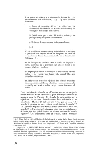 2. Se adapta el proyecto a la Constitución Política de 1991,
particularmente a los artículos 96, 216 y 217 y en tal virtud se
establecen:
a. Forma de prestación del servicio militar para los
colombianos por adopción, los de doble nacionalidad y los
extranjeros domiciliados en Colombia.
b. Condiciones que eximen del servicio militar y las
prerrogativas por la prestación del mismo.
c. El sistema de reemplazos de las fuerzas militares.
[…]
10. En relación con las exenciones y aplazamientos, se excluyen
la prestación del servicio militar los indígenas, en orden al
reconocimiento de sus derechos instituidos en la Constitución
Política de 1991.
11. Se consagran los derechos sobre la libertad de religiones y
cultos, eximiendo de la prestación del servicio militar a los
clérigos religiosos y similares.
12. Se protege la familia, eximiendo de la prestación del servicio
militar a los varones que hagan vida marital libre con
compañero permanente.
13. Se reconocen exenciones especiales para los hijos de quienes
hayan muerto o adquirido una inhabilidad permanente durante la
prestación del servicio militar o por causas inherentes al
mismo.”250
Esta exposición fue reiterada por el Senador ponente para segundo
debate, Gustavo Galvis Hernández, quien reprodujo dentro de su
ponencia para la Plenaria del Senado la presentación de la
exposición de motivos. Posteriormente hace referencia a los
artículos 23, 24, 25 y 26 del proyecto de ley, por un lado, y del
artículo 28 por otro, sin hacer referencias adicionales al artículo 27.
La Comisión Segunda del Senado había aprobado el texto del
artículo 27 en los mismos términos que había sido presentado por el
Gobierno, que son, prácticamente, los mismos términos del artículo
vigente.251
Los argumentos ante el Senado, serían reiterados
250 El 20 de abril de 1992, el Ministro de la Defensa de la época, Rafael Pardo Rueda, presentó
ante la Secretaría del Senado el Proyecto de ley, radicado bajo el número 48 de 1992, Senado. Ver
Senado de la República. Historia de las leyes. Legislatura 1993. Tomo VIII. Colombia, Imprelínea
Ltda., 1996. p.387.
251 Proyecto de Ley 048 de 1992, Senado, artículo 27: “Exenciones en todo tiempo. Están exentos
de prestar el servicio militar en todo tiempo y no pagan cuota de compensación militar: a. Los
inhábiles absolutos y permanente. || b. Los indígenas que residan en su territorio y conserven su
integridad cultural, social y económica. Senado de la República. Historia de las leyes. Legislatura
1993. Tomo VIII. Colombia, Imprelínea Ltda., 1996.”
134
 