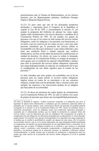 Expediente D-7685
posteriormente ante la Cámara de Representantes, en los mismos
términos, por los Representantes ponentes, Guillermo Ocampo
Ospina y Benjamín Higuita Rivera.
4.3.2.4. Es pues claro que uno de los principales propósitos
declarados y expresados [por] el Congreso de la República al
expedir la Ley 48 de 1993, y concretamente el artículo 27, era
aceptar la propuesta del Gobierno de adecuar las viejas reglas
legales sobre reclutamiento a los nuevos derechos y mandatos de la
Constitución Política de 1991. En tal sentido, los grupos de
personas a los que se les exime en todo tiempo del servicio militar
obligatorio, como los indígenas o las personas con limitaciones, es
en razón a que los motivos por los cuales en uno y otro caso estas
personas consideran que la prestación del servicio militar es
incompatible con ellos [por pertenecer a una cultura diferente o por
tener una condición física o mental especial, que conlleve
limitaciones], son hoy en día objeto de protección constitucional, en
calidad de derechos. En efecto, tal como lo señala la demanda,
varias normas de la Constitución Política se ocupan de proteger a
estos grupos, por su condición de especial vulnerabilidad, y porque
para ellos la prestación del servicio militar obligatorio representa
una carga desproporcionada, en especial, en comparación de lo que
el cumplimiento de este deber significa para el común de las
personas.252
La Sala considera que estos grupos son asimilables con el de las
personas para las cuales prestar el servicio militar obligatorio
implica actuar en contra de su conciencia o de sus creencias
religiosa, cuando éstas son tan profundas, fijas y sinceras como, por
ejemplo, las creencias y las convicciones propias de un indígena
que hace parte de su comunidad.
4.3.2.5. El deseo de armonizar las reglas legales de reclutamiento
con la Constitución Política de 1991, no sólo se refería a los casos
de grupos de personas que tienen una incompatibilidad permanente,
252 Dice la demanda al respecto: “Ambas exenciones responden a la obligación que tiene el
legislador de aplicar tratos diferenciados a ciudadanos que por condiciones especiales deben ser
protegidos por el sistema jurídico, como consecuencia directa del principio de igualdad material
consagrado en el artículo 13 de la Constitución Política de 1991. Tantos los limitados físicos y
sensoriales permanentes, como los indígenas, tienen una condiciones específicas protegidas y
respetadas por el ordenamiento jurídico, que les impide la prestación en cualquier forma del
servicio militar y que los diferencias del resto de ciudadanos. Por consiguiente, de exigirles el
cumplimiento de esta obligación, las diferencias protegidas por el ordenamiento se verían afectadas
negativamente. En el primer caso, porque al discapacitado se le impondría una carga exagerada en
la medida que no tendría la posibilidad de cumplir con algunas de estas tareas, ello le resultaría
excesivamente oneroso, esto es, se le estaría imponiendo una carga desproporcionada injustificada
en comparación con aquellos que gozan plenamente de sus capacidades físicas y sensoriales. En el
segundo caso, por su parte, el indígena residente en su territorio y que conserve su integridad
cultural, social y económica, vería seriamente comprometida o simplemente eliminada, por la
disciplina y las prácticas propias de la educación castrense, su identidad y diferencia cultural.
Consecuentemente, se puede sostener que el principio de asimilación o equiparación entre los
grupos que están exentos de la prestación del servicio militar obligatorio es el de la igualdad
material.”
135
 
