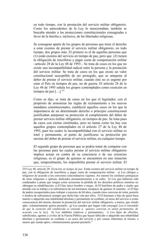 en todo tiempo, con la prestación del servicio militar obligatorio.
Como los antecedentes de la Ley lo mencionaban, también se
buscaba atender a las protecciones constitucionales consagradas a
favor de la familia e, inclusive, de las libertades religiosas.
Se consagran aparte de los grupos de personas que tiene el derecho
a estar exentos de prestar el servicio militar obligatorio, en todo
tiempo, dos grupos más. El primero es el de aquellas personas que
(1) están exentos del servicio en tiempo de paz, pero que (2) tienen
la obligación de inscribirse y pagar cuota de compensación militar
–artículo 28 de la Ley 48 de 1993–. Se trata de casos en los que no
existe una incompatibilidad radical entre la persona y la prestación
del servicio militar. Se trata de casos en los que existe un valor
constitucional susceptible de ser protegido, que se antepone al
deber de prestar el servicio militar, cuando éste no es urgente por
estar el País en tiempos de paz, no de guerra. El artículo 28 de la
Ley 48 de 1993 señala los grupos contemplados como exención en
tiempos de paz […].253
Como se dijo, se trata de casos en los que el legislador, con el
propósito de armonizar las reglas de reclutamiento a los nuevos
mandatos constitucionales, estableció aquellos casos en los que la
importancia de un determinado derecho o principio constitucional
justificaban anteponer su protección al cumplimiento del deber de
prestar servicio militar obligatorio, en tiempos de paz. Se trata pues
de casos con ciertas similitudes, pero no tantas como las hay con
aquellos grupos contemplados en el artículo 27 de la Ley 48 de
1993, para los cuales la incompatibilidad con el servicio militar es
total y permanente, al punto de justificarse su protección por
encima del deber de prestar el servicio militar, en cualquier tiempo.
El segundo grupo de personas que se podría tratar de comparar con
las personas para las cuales prestar el servicio militar obligatorio
implica actuar en contra de su conciencia o de sus creencias
religiosas, es el grupo de quienes se encuentren en una situación
que, temporalmente, los imposibilita prestar el servicio militar. El
253 Ley 48, artículo 28. Exención en tiempo de paz. Están exentos del servicio militar en tiempo de
paz, con la obligación de inscribirse y pagar cuota de compensación militar: a) Los clérigos y
religiosos de acuerdo a los convenios concordatarios vigentes. Así mismo los similares jerárquicos
de otras religiones o iglesias, dedicados permanentemente a su culto; b) Los que hubieren sido
condenados a penas que tengan como accesorias la pérdida de los derechos políticos mientras no
obtengan su rehabilitación; c) El hijo único hombre o mujer, d) El huérfano de padre o madre que
atienda con su trabajo a la subsistencia de sus hermanos incapaces de ganarse el sustento; e) El hijo
de padres incapacitados para trabajar o mayores de 60 años, cuando éstos carezcan de renta, pensión
o medios de subsistencia siempre que dicho hijo vele por ellos; f) El hermano o hijo de quien haya
muerto o adquirido una inhabilidad absoluta y permanente en combate, en actos del servicio o como
consecuencia del mismo, durante la prestación del servicio militar obligatorio, a menos, que siendo
apto, voluntariamente quiera prestarlo; g) Los casados que hagan vida conyugal; [en el entendido
de que la exención allí establecida se extiende a quienes convivan en unión permanente, de
acuerdo con la ley]; h) Los inhábiles relativos y permanentes; i) Los hijos de oficiales,
suboficiales, agentes y civiles de la Fuerza Pública que hayan fallecido o adquirido una inhabilidad
absoluta y permanente en combate o en actos del servicio y por causas inherentes al mismo, a
menos que siendo aptos, voluntariamente quieran prestarlo.”
136
 