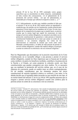 Expediente D-7685
artículo 29 de la Ley 48 de 1993 contempla varios grupos
específicos que se encontrarían en dicha situación, contemplando
en tales eventos dos consecuencias (1) el aplazamiento de la
prestación del servicio militar, (2) que tal aplazamiento se
mantendrá por el tiempo que subsista la respectiva causal. […].254
4.3.3. Adicionalmente, en todo caso, también considera la Sala que
el artículo 27 de la Ley 48 de 1993 omitió incluir un ingrediente o
condición que, de acuerdo con la Constitución, resulta esencial para
armonizar el texto legal con los mandatos de la Carta. En este caso,
además de la comparación de grupos que se puede hacer, es preciso
resaltar que la norma legal que reguló las exenciones en todo
tiempo al servicio militar obligatorio, no armonizó este deber con la
protección constitucional de garantizar a toda persona el derecho
constitucional fundamental de no tener que actuar en contra de su
conciencia o sus creencias religiosas. En varias de las
intervenciones se menciona la tensión que existe entre estas
libertades constitucionales y el deber de toda persona de prestar el
servicio militar obligatorio, cuando ello implica obligar a la persona
a actuar en contra de su conciencia o de sus creencias religiosas.”
Para los Magistrados que discrepamos de la posición mayoritaria de la Corte
Constitucional, no es razonable obligar a una persona a prestar el servicio
militar obligatorio, cuando los fines imperiosos que se buscan por tal medio,
como retribuir a la patria los beneficios recibidos, contribuir a la protección de
la Nación y el Estado, así como propiciar la cohesión social, son fines
constitucionales que pueden conseguirse por otros medios. No es necesario
que sea mediante la prestación del servicio militar, que, en el caso de los
objetores de conciencia, puede en cambio tener un efecto contraproducente.
En tal medida, consideramos que los elementos propios del juicio
constitucional de omisión legislativa relativa se verifican y, por tanto, se ha
debido decidir que el legislador había incurrido en una omisión de este tipo, al
no incluir dentro del artículo 27 de la Ley 48 de 1993 aquellas personas que se
nieguen a prestar servicio militar obligatorio cuando éste conlleva para la
persona actuar en contra de su conciencia o de sus creencias.
254 Dice la norma: “Artículo 29. Aplazamientos. Son causales de aplazamiento para la prestación
del servicio militar por el tiempo que subsistan, las siguientes: a) Ser hermano de quien esté
prestando servicio militar obligatorio; b) Encontrarse detenido presuntivamente por las autoridades
civiles en la época en que deba ser incorporado; c) Resultar inhábil relativo temporal, en cuyo caso
queda pendiente de un nuevo reconocimiento hasta la próxima incorporación. Si subsistiere la
inhabilidad, se clasificará para el pago de la cuota de compensación militar; d) Haber sido aceptado
o estar cursando estudios en establecimientos reconocidos por las autoridades eclesiásticas como
centros de preparación de la carrera sacerdotal o de la vida religiosa; [en el entendido de que la
misma se refiere a todas las iglesias y confesiones religiosas reconocidas jurídicamente por el
Estado colombiano.]; e) El aspirante a ingresar a las escuelas de formación de Oficiales,
Suboficiales y Agentes; f) El inscrito que esté cursando el último año de enseñanza media y no
obtuviere el título de bachiller por pérdida del año; g) El conscripto que reclame alguna exención al
tenor del artículo 19 de la presente Ley.”
137
 