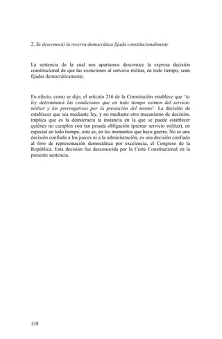 2. Se desconoció la reserva democrática fijada constitucionalmente
La sentencia de la cual nos apartamos desconoce la expresa decisión
constitucional de que las exenciones al servicio militar, en todo tiempo, sean
fijadas democráticamente.
En efecto, como se dijo, el artículo 216 de la Constitución establece que ‘la
ley determinará las condiciones que en todo tiempo eximen del servicio
militar y las prerrogativas por la prestación del mismo’. La decisión de
establecer que sea mediante ley, y no mediante otro mecanismo de decisión,
implica que es la democracia la instancia en la que se puede establecer
quiénes no cumplen con tan pesada obligación (prestar servicio militar), en
especial en todo tiempo, esto es, en los momentos que haya guerra. No es una
decisión confiada a los jueces ni a la administración, es una decisión confiada
al foro de representación democrática por excelencia, el Congreso de la
República. Esta decisión fue desconocida por la Corte Constitucional en la
presente sentencia.
138
 