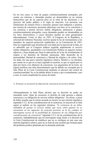 Expediente D-7685
En los tres casos, se trata de grupos constitucionalmente protegidos, por
cuanto sus intereses y demandas pueden ser desatendidos en un sistema
democrático que da un especial peso en la toma de las decisiones y el
ejercicio del poder público a la regla de mayorías. Las personas con
limitaciones de carácter físico o sensorial, quienes sean indígenas o quienes,
por razones de conciencia, presentan objeciones con base en su conciencia o
sus creencias a prestar servicio militar obligatorio, pertenecen a grupos
constitucionalmente protegidos, cuyas demandas pueden ser desatendidas en
los foros democráticos, y cuyos derechos pueden no estar garantizados
adecuadamente. Como se dijo, en 1993, el Congreso de la República, a
solicitud del Gobierno Nacional, resolvió ajustar la ley de reclutamiento a los
mandatos de especial protección establecidos en la Constitución de 1991.
Para los magistrados que disienten del voto dado por la mayoría de la Sala, no
es admisible que el Congreso hubiera regulado ampliamente el servicio
militar obligatorio, ajustándolo a la Constitución Política en aspectos incluso
adjetivos, y haya dejado por fuera la adecuación de la ley de reclutamiento al
respeto a los derechos de libertad, autonomía, libre desarrollo de la
personalidad, libertad de conciencia y libertad de religión y de cultos. Esta,
sin duda, fue una grave omisión legislativa relativa. Relativa y no absoluta,
por cuanto no es que no se haya regulado la cuestión, es que se reguló pero se
dejó por fuera a los objetores de conciencia. Los argumentos de la Corte, no
logran justificar este trato discriminatorio que ha debido ser corregido por la
Sala Plena de la Corte Constitucional mediante el ejercicio del control de
constitucionalidad. No se ha debido diferir la tarea a que eventualmente, caso
a caso, la vayan cumpliendo los jueces de tutela.
3. Al menos se reconoció la objeción de conciencia al servicio militar
Afortunadamente la Sala Plena advirtió que su decisión no podía ser
entendida como ‘dejar de reconocer el derecho de toda persona a objetar
conciencia a su obligación de servicio militar obligatorio’. En efecto, a pesar
de haber resuelto que la norma acusada no incurre en una omisión legislativa
(apartado 5.2.2. de las consideraciones de la sentencia), la mayoría de la Sala
siguió el análisis en los siguientes términos: “la existencia de un deber
ineludible de prestar el servicio militar que recae sobre quienes no se
encuentren en los supuestos de exención previstos en la ley conduce al
interrogante acerca de la posibilidad de sustraerse de esa obligación por
consideraciones de conciencia” (apartado 5.2.3. de las consideraciones de la
sentencia). Indudablemente que tal interrogante surge frente a la decisión de
la Corte Constitucional de establecer que no se configura en este caso una
omisión legislativa relativa, pero no se trata de una cuestión que formara parte
del problema jurídico planteado por la demanda analizada.
139
 