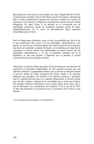 Que quede pues claro que en esta cuestión, los nueve Magistrados de la Corte
Constitucional coinciden. Para la Sala Plena, sin división alguna, toda persona
bajo el orden constitucional vigente tiene derecho a objetar por razones de
conciencia o de creencia su obligación constitucional a prestar servicio militar
obligatorio. De igual forma, si tal derecho no es reconocido por las
autoridades respectivas, puede ser reclamado mediante acción de tutela,
independientemente de si existe un procedimiento legal específico
desarrollado para el efecto.
Para los Magistrados disidentes, como se dijo, era preferible que fuera la ley
la que estableciera tales casos y no las autoridades administrativas o los
jueces, en caso de que se dé una disputa. Pero dada la posición de la mayoría,
esta ha de ser respetada y acatada. De hecho, en la medida que la objeción de
conciencia al servicio militar será administrada en primer término por las
autoridades administrativas, y no por el legislador mediante ley de la
República, es aún más urgente o imperioso que se permita el control
constitucional por parte del juez de tutela.
Ahora bien, es preciso señalar que dentro de las personas que son objetores de
conciencia se entiendan comprendidos no sólo aquellas personas que son
objetores absolutos, o propiamente dichos, que se oponen en cualquier tiempo
al servicio militar de forma estructural (de forma similar a las personas
indígenas, por ejemplo), sino también a los objetores relativos, o parciales.
Esto es, aquellas personas que no se oponen íntegramente al servicio militar
sino tan sólo a alguna o algunas de las actividades que se tienen que realizar.
Por ejemplo, rehusarse únicamente a usar y portar armas. Estos casos, ahí sí,
por ser diferentes a los considerados en el artículo 27 de la Ley 48 de 1993,
no han sido abordados en el presente texto, a excepción de lo dicho en este
párrafo.
4. La sentencia genera dudas e incertidumbres
140
 