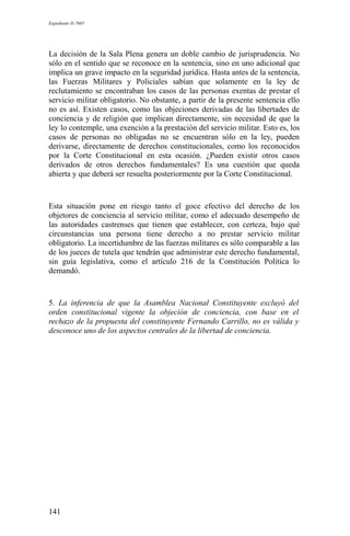 Expediente D-7685
La decisión de la Sala Plena genera un doble cambio de jurisprudencia. No
sólo en el sentido que se reconoce en la sentencia, sino en uno adicional que
implica un grave impacto en la seguridad jurídica. Hasta antes de la sentencia,
las Fuerzas Militares y Policiales sabían que solamente en la ley de
reclutamiento se encontraban los casos de las personas exentas de prestar el
servicio militar obligatorio. No obstante, a partir de la presente sentencia ello
no es así. Existen casos, como las objeciones derivadas de las libertades de
conciencia y de religión que implican directamente, sin necesidad de que la
ley lo contemple, una exención a la prestación del servicio militar. Esto es, los
casos de personas no obligadas no se encuentran sólo en la ley, pueden
derivarse, directamente de derechos constitucionales, como los reconocidos
por la Corte Constitucional en esta ocasión. ¿Pueden existir otros casos
derivados de otros derechos fundamentales? Es una cuestión que queda
abierta y que deberá ser resuelta posteriormente por la Corte Constitucional.
Esta situación pone en riesgo tanto el goce efectivo del derecho de los
objetores de conciencia al servicio militar, como el adecuado desempeño de
las autoridades castrenses que tienen que establecer, con certeza, bajo qué
circunstancias una persona tiene derecho a no prestar servicio militar
obligatorio. La incertidumbre de las fuerzas militares es sólo comparable a las
de los jueces de tutela que tendrán que administrar este derecho fundamental,
sin guía legislativa, como el artículo 216 de la Constitución Política lo
demandó.
5. La inferencia de que la Asamblea Nacional Constituyente excluyó del
orden constitucional vigente la objeción de conciencia, con base en el
rechazo de la propuesta del constituyente Fernando Carrillo, no es válida y
desconoce uno de los aspectos centrales de la libertad de conciencia.
141
 