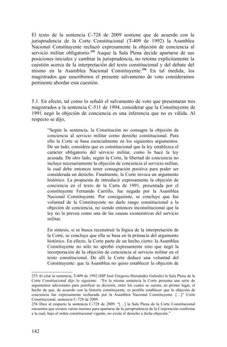 El texto de la sentencia C-728 de 2009 sostiene que de acuerdo con la
jurisprudencia de la Corte Constitucional (T-409 de 1992) la Asamblea
Nacional Constituyente rechazó expresamente la objeción de conciencia al
servicio militar obligatorio.255
Auque la Sala Plena decide apartarse de sus
posiciones iniciales y cambiar la jurisprudencia, no retoma explícitamente la
cuestión acerca de la interpretación del texto constitucional y del debate del
mismo en la Asamblea Nacional Constituyente.256
En tal medida, los
magistrados que suscribimos el presente salvamento de voto consideramos
pertinente abordar esta cuestión.
5.1. En efecto, tal como lo señaló el salvamento de voto que presentaran tres
magistrados a la sentencia C-511 de 1994, considerar que la Constituyente de
1991 negó la objeción de conciencia es una inferencia que no es válida. Al
respecto se dijo,
“Según la sentencia, la Constitución no consagra la objeción de
conciencia al servicio militar como derecho constitucional. Para
ello la Corte se basa esencialmente en los siguientes argumentos.
De un lado, considera que es constitucional que la ley establezca el
carácter obligatorio del servicio militar, como lo hace la ley
acusada. De otro lado, según la Corte, la libertad de conciencia no
incluye necesariamente la objeción de conciencia al servicio militar,
la cual debe entonces tener consagración positiva para poder ser
considerada un derecho. Finalmente, la Corte invoca un argumento
histórico. La propuesta de introducir expresamente la objeción de
conciencia en el texto de la Carta de 1991, presentada por el
constituyente Fernando Carrillo, fue negada por la Asamblea
Nacional Constituyente. Por consiguiente, se concluye que fue
voluntad de la Constituyente no darle rango constitucional a la
objeción de conciencia, no siendo entonces inconstitucional que la
ley no la prevea como una de las causas exonerativas del servicio
militar.
En síntesis, si se busca reconstruir la lógica de la interpretación de
la Corte, se concluye que ella se basa en la primacía del argumento
histórico. En efecto, la Corte parte de un hecho cierto: la Asamblea
Constituyente no sólo no aprobó expresamente sino que negó la
incorporación de la objeción de conciencia al servicio militar en el
texto constitucional. De allí la Corte deduce una voluntad del
Constituyente: que la Asamblea no quiso establecer la objeción de
255 Al citar la sentencia, T-409 de 1992 (MP José Gregorio Hernández Galindo) la Sala Plena de la
Corte Constitucional dijo lo siguiente: “En la misma sentencia la Corte presenta una serie de
argumentos adicionales para justificar su decisión, entre los cuales se cuenta, en primer lugar, el
hecho de que, de acuerdo con la historia constituyente, es posible establecer que la objeción de
conciencia fue expresamente rechazada por la Asamblea Nacional Constituyente. […]” Corte
Constitucional, sentencia C-728 de 2009.
256 Dice al respecto la sentencia C-728 de 2009: “[…] la Sala Plena de la Corte Constitucional
encuentra que existen varias razones para apartarse de la jurisprudencia de la Corporación conforme
a la cual, bajo el orden constitucional vigente, no existe el derecho a dicha objeción.”
142
 
