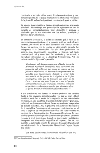 Expediente D-7685
conciencia al servicio militar como derecho constitucional y que,
por consiguiente, no se puede entender que la libertad de conciencia
del artículo 18 incluye la objeción de conciencia al servicio militar.
La anterior interpretación se basa en consideraciones en apariencia
plausibles. Sin embargo, nos parece que la argumentación que la
sustenta es hermenéuticamente muy discutible y conduce a
resultados que no son conformes con los valores, principios y
derechos de la Constitución.
En anteriores decisiones, la Corte ha señalado que, a nivel de la
interpretación constitucional, el argumento histórico es de alcance
limitado, por cuanto no es fácil determinar con claridad cuáles
fueron las razones por las cuales un determinado artículo fue
incorporado a la Constitución. Por ello debe predominar, en
general, una interpretación sistemática y finalista del texto
constitucional, tal y como éste fue aprobado, y no recurrir a
hipotéticas intenciones de la Asamblea Constituyente. Así, en
reciente decisión dijo esta Corporación:
‘Finalmente, vale la pena anotar que el hecho de que la
Asamblea Nacional Constituyente haya desechado una
propuesta del gobierno que ponía en manos de los
jueces la adopción de las medidas de aseguramiento, no
respalda una interpretación dirigida a negar toda
intervención de los jueces de la República en la fase
investigativa; más que la intención del autor de la
Carta, cuenta en este caso la que se extrae del propio
texto constitucional, que se encauza en sentido contrario
al que favorecen las consecuencias que, sin mayor rigor,
se quiere derivar de la voluntad del constituyente.’257
Y esto es válido no sólo frente a las normas aprobadas sino también
frente a los silencios constitucionales, ya que es muy difícil
establecer cuál fue la razón de la negación de una determinada
propuesta, en una asamblea de contenido heterogéneo y pluralista,
en la cual los diversos artículos no fueron aprobados en bloque sino
de manera individual. Así, es plausible considerar que la negativa
de la Asamblea Constituyente de consagrar explícitamente en el
texto la objeción de conciencia no derivó de una clara voluntad de
excluirla de la Constitución sino de otras consideraciones. Es muy
posible que muchos delegatarios consideraran que el tema ya estaba
regulado a nivel general, por lo cual era innecesario y antitécnico
incorporar una disposición específica al respecto. Esa es, por
ejemplo, la autorizada opinión del entonces Consejero Presidencial
para el desarrollo de la Constitución, Manuel José Cepeda. Según
este autor:
‘Sin duda, el tema más controvertido en relación con este
257Corte Constitucional. Sentencia C-395/94. MP Carlos Gaviria Díaz.
143
 