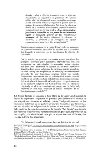 derecho es el de la objeción de conciencia en sus diferentes
modalidades, de objeción a la prestación del servicio
militar, objeción al aporte de armas, objeción a pertenecer
a una institución armada y objeción a quedar bajo los
órdenes de una autoridad pública. Este tema fue objeto de
debate en la Asamblea Constituyente, después de estudiar
varias alternativas, pero se prefirió dejar a los principios
generales la resolución de este punto. De esta manera se
siguió la tendencia general de las constituciones
modernas, de las cuales solamente la alemana, la
brasilera, la española y la portuguesa se refieren
expresamente al tema. (negrillas no originales)’258
Esto muestra entonces que no se puede derivar, en forma autónoma,
un contenido normativo específico del rechazo por la Asamblea
Constituyente a incorporar en la Constitución la objeción de
conciencia.
Con lo anterior no queremos, en manera alguna, desestimar los
elementos históricos como argumentos interpretativos; ellos son
importantes, en determinadas circunstancias, como criterios
auxiliares para determinar el alcance de un texto normativo
discutible. Pero no son suficientes. En particular, cuando un análisis
del tenor literal y una interpretación sistemática y finalista del texto
aprobado de una disposición permiten inferir un sentido
determinado, consideramos que no es hermenéuticamente correcto
modificar tal sentido con base en hipotéticas intenciones históricas
de los miembros de la Asamblea Constituyente. Lo que importa no
es la intención subjetiva del Constituyente sino su intención
objetivada en el texto constitucional, puesto que la labor del
intérprete es ante todo actualizar el sentido normativo de la
Constitución como un todo.”259
5.2. Como después lo señalaría la Sala Plena de la Corte Constitucional, la
fuerza del argumento ‘originario’ o ‘genético’ para establecer el alcance de
una disposición normativa es relativo, porque “independientemente de las
intenciones subjetivas de los gestores de una ley, lo cierto es que las normas,
una vez dictadas, se independizan del querer de sus autores.”260
Con ocasión
del estudio de la constitucionalidad de la llamada “Ley María”, cuestionada
por cuanto se alegaba que su nombre implicaría un privilegio, la promoción de
una religión, y la violación del principio de separación entre el Estado y las
iglesias, la Corte dijo al respecto,
“Lo dicho respecto del argumento a favor de la intención original
258Manuel José Cepeda. Los derechos fundamentales en la Constitución de 1991. Bogotá: Temis,
1992, p 168.
259 Salvamento de voto a la sentencia C-511 de 1994 (Magistrados Carlos Gaviria Díaz, Eduardo
Cifuentes Muñoz y Alejandro Martínez Caballero).
260 Corte Constitucional, sentencia C-152 de 2003 (MP Manuel José Cepeda Espinosa, SPV
Alfredo Beltrán Sierra, Jaime Araujo Rentería y Clara Inés Vargas Hernández), en este caso se
resolvió declarar exequible la expresión “Ley María”, contenida en el título de la Ley 755 de 2002.
144
 