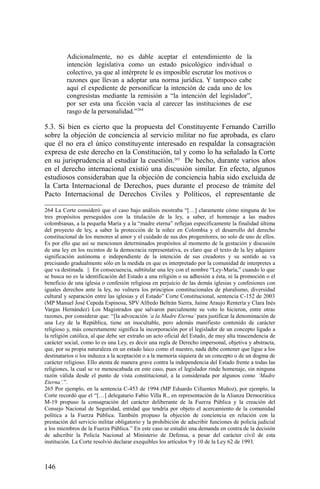 Adicionalmente, no es dable aceptar el entendimiento de la
intención legislativa como un estado psicológico individual o
colectivo, ya que al intérprete le es imposible escrutar los motivos o
razones que llevan a adoptar una norma jurídica. Y tampoco cabe
aquí el expediente de personificar la intención de cada uno de los
congresistas mediante la remisión a “la intención del legislador”,
por ser esta una ficción vacía al carecer las instituciones de ese
rasgo de la personalidad.”264
5.3. Si bien es cierto que la propuesta del Constituyente Fernando Carrillo
sobre la objeción de conciencia al servicio militar no fue aprobada, es claro
que él no era el único constituyente interesado en respaldar la consagración
expresa de este derecho en la Constitución, tal y como lo ha señalado la Corte
en su jurisprudencia al estudiar la cuestión.265
De hecho, durante varios años
en el derecho internacional existió una discusión similar. En efecto, algunos
estudiosos consideraban que la objeción de conciencia había sido excluida de
la Carta Internacional de Derechos, pues durante el proceso de trámite del
Pacto Internacional de Derechos Civiles y Políticos, el representante de
264 La Corte consideró que el caso bajo análisis mostraba “[…] claramente cómo ninguna de los
tres propósitos perseguidos con la titulación de la ley, a saber, el homenaje a las madres
colombianas, a la pequeña María y a la “madre eterna” reflejan específicamente la finalidad última
del proyecto de ley, a saber la protección de la niñez en Colombia y el desarrollo del derecho
constitucional de los menores al amor y el cuidado de sus dos progenitores, no solo de uno de ellos.
Es por ello que así se mencionen determinados propósitos al momento de la gestación y discusión
de una ley en los recintos de la democracia representativa, es claro que el texto de la ley adquiere
significación autónoma e independiente de la intención de sus creadores y su sentido se va
precisando gradualmente sólo en la medida en que es interpretado por la comunidad de interpretes a
que va destinada. || En consecuencia, subtitular una ley con el nombre “Ley-María,” cuando lo que
se busca no es la identificación del Estado a una religión o su adhesión a ésta, ni la promoción o el
beneficio de una iglesia o confesión religiosa en perjuicio de las demás iglesias y confesiones con
iguales derechos ante la ley, no vulnera los principios constitucionales de pluralismo, diversidad
cultural y separación entre las iglesias y el Estado” Corte Constitucional, sentencia C-152 de 2003
(MP Manuel José Cepeda Espinosa, SPV Alfredo Beltrán Sierra, Jaime Araujo Rentería y Clara Inés
Vargas Hernández) Los Magistrados que salvaron parcialmente su voto lo hicieron, entre otras
razones, por considerar que: “[la advocación ‘a la Madre Eterna’ para justificar la denominación de
una Ley de la República, tiene un inocultable, pero además manifiesto contenido de carácter
religioso y, más concretamente significa la incorporación por el legislador de un concepto ligado a
la religión católica, al que debe ser extraño un acto oficial del Estado, de muy alta trascendencia de
carácter social, como lo es una Ley, es decir una regla de Derecho impersonal, objetiva y abstracta,
que, por su propia naturaleza en un estado laico como el nuestro, nada debe contener que ligue a los
destinatarios o los induzca a la aceptación o a la memoria siquiera de un concepto o de un dogma de
carácter religioso. Ello atenta de manera grave contra la independencia del Estado frente a todas las
religiones, la cual se ve menoscabada en este caso, pues el legislador rinde homenaje, sin ninguna
razón válida desde el punto de vista constitucional, a la considerada por algunos como ‘Madre
Eterna’.”.
265 Por ejemplo, en la sentencia C-453 de 1994 (MP Eduardo Cifuentes Muñoz), por ejemplo, la
Corte recordó que el “[…] delegatario Fabio Villa R., en representación de la Alianza Democrática
M-19 propuso la consagración del carácter deliberante de la Fuerza Pública y la creación del
Consejo Nacional de Seguridad, entidad que tendría por objeto el acercamiento de la comunidad
política a la Fuerza Pública. También propuso la objeción de conciencia en relación con la
prestación del servicio militar obligatorio y la prohibición de adscribir funciones de policía judicial
a los miembros de la Fuerza Pública.” En este caso se estudió una demanda en contra de la decisión
de adscribir la Policía Nacional al Ministerio de Defensa, a pesar del carácter civil de esta
institución. La Corte resolvió declarar exequibles los artículos 9 y 10 de la Ley 62 de 1993.
146
 