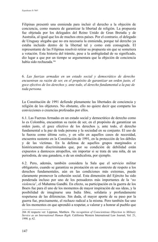 Expediente D-7685
Filipinas presentó una enmienda para incluir el derecho a la objeción de
conciencia, como manera de garantizar la libertad de religión. La propuesta
fue objetada por los delegados del Reino Unido de Gran Bretaña y de
Australia, al igual que los de muchos otros países. Por el contrario, el delegado
de Uruguay alegaba que no era necesaria la enmienda, porque tal derecho ya
estaba incluido dentro de la libertad tal y como está consagrada. El
representante de las Filipinas resolvió retirar su propuesta sin que se sometiera
a votación. Esta historia del trámite, pese a la ambigüedad de su significado,
dio lugar a que por un tiempo se argumentara que la objeción de conciencia
había sido rechazada.266
6. Las fuerzas armadas en un estado social y democrático de derecho
encuentran su razón de ser, en el propósito de garantizar un orden justo, el
goce efectivo de los derechos y, ante todo, el derecho fundamental a la paz de
toda persona.
La Constitución de 1991 defiende plenamente las libertades de conciencia y
religión de los objetores. No obstante, ello no quiere decir que comparta las
convicciones o creencias profesadas por ellos.
6.1. Las Fuerzas Armadas en un estado social y democrático de derecho como
lo es Colombia, encuentran su razón de ser, en el propósito de garantizar un
orden justo, el goce efectivo de los derechos y, ante todo, el derecho
fundamental a la paz de toda persona y la sociedad en su conjunto. El uso de
la fuerza como última ratio, y en sólo en aquellos casos de necesidad,
encuentra sustento en la Constitución de 1991, en la protección de los débiles
y de las víctimas. En la defensa de aquellos grupos marginados e
históricamente discriminados que, por su condición de debilidad están
expuestos a dantescos atropellos, sin importar si se trata de una niña, de un
periodista, de una ganadera, o de un sindicalista, por ejemplo.
6.2. Pero, además, también considera la Sala que el servicio militar
obligatorio, cuando se garantiza su prestación en un contexto de respeto a los
derechos fundamentales, aún en las condiciones más extremas, puede
claramente promover la cohesión social. Esta dimensión del Ejército ha sido
ponderada incluso por uno de los pensadores más importantes de la ‘no
violencia’, el Mahatma Gandhi. En efecto, su participación en la guerra de los
Boers fue para él uno de los momentos de mayor inspiración de sus ideas, y la
posibilidad de imaginarse una India libre, solidaria y profundamente
respetuosa de las diferencias. Sin duda, el mayor aporte de su paso por la
guerra fue, precisamente, el rechazo radical a la misma. Pero también fue uno
de los momentos en que aprendió a respetar, a valorar y a honrar al pueblo que
266 Al respecto ver: Lippman, Matthew. The recognition of Conscientious Objection to Military
Service as an International Human Rigth. California Western International Law Journal, Vol. 21,
1990. p, 62.
147
 