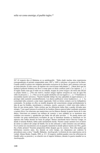 solía ver como enemigo, el pueblo ingles.267
267 Al respecto dice el Mahatma en su autobiografía: “Debo eludir muchas otras experiencias
correspondientes al período comprendido entre 1897 y 1899 y referirme a la guerra de los Boers.
Cuando estalló la guerra mis simpatías personales recayeron en los Boers, pero entonces creía que
no tenía derecho, en tales casos, de imponer mis convicciones individuales. […] Baste decir que mi
lealtad al gobierno británico me llevó a tomar parte en dicho conflicto junto a los ingleses. […] ||
El inglés medio creía que el indio era un cobarde, incapaz de correr riesgos o de mirar más allá de
su propio interés. […] Por este motivo, muchos amigos ingleses arrojaron un vaso de agua fría
sobre mi proyecto. […] || Pero yo no me quedé satisfecho con esa negativa. […] || Y finalmente se
necesitaban nuestro servicios.|| Nuestro humilde trabajo fue muy aplaudido en aquel entonces y el
prestigio indio aumentó considerablemente. Los diarios publicaron versos laudatorios […]. || La
comunidad india comenzó a estar mejor organizada. Entré en íntimo contacto con los trabajadores
contratados. Se produjo en ellos un notable despertar del conocimiento arraigó profundamente la
idea de que los hindúes, musulmanes y cristianos, tamiles, gujaratís o shidis eran todos indios e
hijos de una misma patria. Todos creímos que las diferencias indias iban a quedar obviadas para
siempre. Y por aquel entonces la actitud de los hombres blancos parecía haber cambiado netamente
a nuestro favor. Las relaciones que mantuvimos con los blancos durante la guerra fueron de lo más
dulces. Estuvimos en contacto con millares de tommies y esos soldados no se mostraron muy
cordiales con nosotros y agradecidos por haber ido allí para servirles. || No puedo menos que
recordar con grata reminiscencia reveladora de que la naturaleza humana se manifiesta en sus
aspectos más nobles durante las horas de peligro. Íbamos marchando hacia Chievely Campo, en
donde el teniente Roberts, había caído mortalmente herido. Nuestro cuerpo sanitario tuvo el honor
de retirar su cadáver del campo de batalla. Era un día sofocante y todos teníamos una sed rabiosa.
En el camino nos encontramos con un pequeño manantial en donde aplacar nuestra sed. Pero ¿quién
iba a beber primero? Nosotros propusimos beber después que los tommies. Pero ellos pedían que
bebiésemos nosotros antes. Así, durante un corto tiempo, nos disputamos por cedernos la
precedencia unos a otros.” Gandhi, Mahatma. Autobiografía. La historia de mis experiencias con la
verdad. Arkano Books. España, 2002. p. 213. Al respecto, también pueden verse las reflexiones de
Gandhi sobre su posición y su relación con el imperio británico, durante la guerra mundial en su
Autobiografía.
148
 