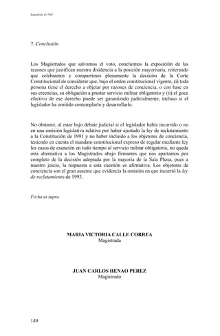 Expediente D-7685
7. Conclusión
Los Magistrados que salvamos el voto, concluimos la exposición de las
razones que justifican nuestra disidencia a la posición mayoritaria, reiterando
que celebramos y compartimos plenamente la decisión de la Corte
Constitucional de considerar que, bajo el orden constitucional vigente, (i) toda
persona tiene el derecho a objetar por razones de conciencia, o con base en
sus creencias, su obligación a prestar servicio militar obligatorio y (ii) el goce
efectivo de ese derecho puede ser garantizado judicialmente, incluso si el
legislador ha omitido contemplarlo y desarrollarlo.
No obstante, al estar bajo debate judicial si el legislador había incurrido o no
en una omisión legislativa relativa por haber ajustado la ley de reclutamiento
a la Constitución de 1991 y no haber incluido a los objetores de conciencia,
teniendo en cuenta el mandato constitucional expreso de regular mediante ley
los casos de exención en todo tiempo al servicio militar obligatorio, no queda
otra alternativa a los Magistrados abajo firmantes que nos apartamos por
completo de la decisión adoptada por la mayoría de la Sala Plena, pues a
nuestro juicio, la respuesta a esta cuestión es afirmativa. Los objetores de
conciencia son el gran ausente que evidencia la omisión en que incurrió la ley
de reclutamiento de 1993.
Fecha ut supra
MARIA VICTORIA CALLE CORREA
Magistrada
JUAN CARLOS HENAO PEREZ
Magistrado
149
 