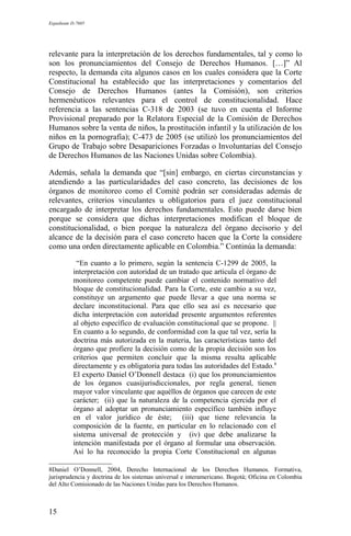 Expediente D-7685
relevante para la interpretación de los derechos fundamentales, tal y como lo
son los pronunciamientos del Consejo de Derechos Humanos. […]” Al
respecto, la demanda cita algunos casos en los cuales considera que la Corte
Constitucional ha establecido que las interpretaciones y comentarios del
Consejo de Derechos Humanos (antes la Comisión), son criterios
hermenéuticos relevantes para el control de constitucionalidad. Hace
referencia a las sentencias C-318 de 2003 (se tuvo en cuenta el Informe
Provisional preparado por la Relatora Especial de la Comisión de Derechos
Humanos sobre la venta de niños, la prostitución infantil y la utilización de los
niños en la pornografía); C-473 de 2005 (se utilizó los pronunciamientos del
Grupo de Trabajo sobre Desapariciones Forzadas o Involuntarias del Consejo
de Derechos Humanos de las Naciones Unidas sobre Colombia).
Además, señala la demanda que “[sin] embargo, en ciertas circunstancias y
atendiendo a las particularidades del caso concreto, las decisiones de los
órganos de monitoreo como el Comité podrán ser consideradas además de
relevantes, criterios vinculantes u obligatorios para el juez constitucional
encargado de interpretar los derechos fundamentales. Esto puede darse bien
porque se considera que dichas interpretaciones modifican el bloque de
constitucionalidad, o bien porque la naturaleza del órgano decisorio y del
alcance de la decisión para el caso concreto hacen que la Corte la considere
como una orden directamente aplicable en Colombia.” Continúa la demanda:
“En cuanto a lo primero, según la sentencia C-1299 de 2005, la
interpretación con autoridad de un tratado que articula el órgano de
monitoreo competente puede cambiar el contenido normativo del
bloque de constitucionalidad. Para la Corte, este cambio a su vez,
constituye un argumento que puede llevar a que una norma se
declare inconstitucional. Para que ello sea así es necesario que
dicha interpretación con autoridad presente argumentos referentes
al objeto específico de evaluación constitucional que se propone. ||
En cuanto a lo segundo, de conformidad con la que tal vez, sería la
doctrina más autorizada en la materia, las características tanto del
órgano que profiere la decisión como de la propia decisión son los
criterios que permiten concluir que la misma resulta aplicable
directamente y es obligatoria para todas las autoridades del Estado.8
El experto Daniel O’Donnell destaca (i) que los pronunciamientos
de los órganos cuasijurisdiccionales, por regla general, tienen
mayor valor vinculante que aquéllos de órganos que carecen de este
carácter; (ii) que la naturaleza de la competencia ejercida por el
órgano al adoptar un pronunciamiento específico también influye
en el valor jurídico de éste; (iii) que tiene relevancia la
composición de la fuente, en particular en lo relacionado con el
sistema universal de protección y (iv) que debe analizarse la
intención manifestada por el órgano al formular una observación.
Así lo ha reconocido la propia Corte Constitucional en algunas
8Daniel O’Donnell, 2004, Derecho Internacional de los Derechos Humanos. Formativa,
jurisprudencia y doctrina de los sistemas universal e interamericano. Bogotá; Oficina en Colombia
del Alto Comisionado de las Naciones Unidas para los Derechos Humanos.
15
 