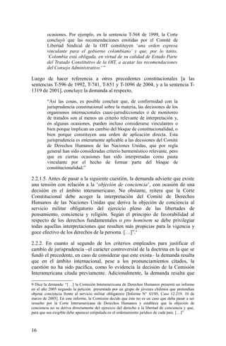 ocasiones. Por ejemplo, en la sentencia T-568 de 1999, la Corte
concluyó que las recomendaciones emitidas por el Comité de
Libertad Sindical de la OIT constituyen ‘una orden expresa
vinculante para el gobierno colombiano’ y que, por lo tanto,
‘Colombia está obligada, en virtud de su calidad de Estado Parte
del Tratado Constitutivo de la OIT, a acatar las recomendaciones
del Consejo Administrativo.’ ”
Luego de hacer referencia a otros precedentes constitucionales [a las
sentencias T-596 de 1992, T-741, T-851 y T-1096 de 2004, y a la sentencia T-
1319 de 2001], concluye la demanda al respecto,
“Así las cosas, es posible concluir que, de conformidad con la
jurisprudencia constitucional sobre la materia, las decisiones de los
organismos internacionales cuasi-jurisdiccionales o de monitoreo
de tratados son al menos un criterio relevante de interpretación y,
en algunas ocasiones, pueden incluso considerarse vinculantes o
bien porque implican un cambio del bloque de constitucionalidad, o
bien porque constituyen una orden de aplicación directa. Esta
jurisprudencia es enteramente aplicable a las decisiones del Comité
de Derechos Humanos de las Naciones Unidas, que por regla
general han sido consideradas criterio hermenéutico relevante, pero
que en ciertas ocasiones han sido interpretadas como pauta
vinculante por el hecho de formar parte del bloque de
constitucionalidad.”
2.2.1.5. Antes de pasar a la siguiente cuestión, la demanda advierte que existe
una tensión con relación a la ‘objeción de conciencia’, con ocasión de una
decisión en el ámbito interamericano. No obstante, reitera que la Corte
Constitucional debe acoger la interpretación del Comité de Derechos
Humanos de las Naciones Unidas que deriva la objeción de conciencia al
servicio militar obligatorio del ejercicio pleno de las libertades de
pensamiento, conciencia y religión. Según el principio de favorabilidad al
respecto de los derechos fundamentales o pro hominem se debe privilegiar
todas aquellas interpretaciones que resulten más propicias para la vigencia y
goce efectivo de los derechos de la persona. […]”.9
2.2.2. En cuanto al segundo de los criterios empleados para justificar el
cambio de jurisprudencia –el carácter controversial de la doctrina en la que se
fundó el precedente, en caso de considerar que este exista– la demanda resalta
que en el ámbito internacional, pese a los pronunciamientos citados, la
cuestión no ha sido pacífica, como lo evidencia la decisión de la Comisión
Interamericana citada previamente. Adicionalmente, la demanda resalta que
9 Dice la demanda: “[…] la Comisión Interamericana de Derechos Humanos presentó un informe
en el año 2005 negando la petición presentada por un grupo de jóvenes chilenos que pretendían
objetar conciencia frente al servicio militar obligatorio [Informe N° 43/05, Caso 12.219. 10 de
marzo de 2005]. En este informe, la Comisión decide que éste no es un caso que deba pasar a ser
resuelto por la Corte Interamericana de Derechos Humanos y establece que la objeción de
conciencia no se deriva directamente del ejercicio del derecho a la libertad de conciencia y que,
para que sea exigible debe aparecer estipulada en el ordenamiento jurídico de cada país. […]”
16
 