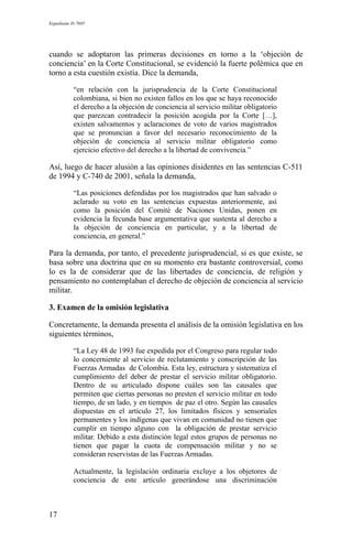 Expediente D-7685
cuando se adoptaron las primeras decisiones en torno a la ‘objeción de
conciencia’ en la Corte Constitucional, se evidenció la fuerte polémica que en
torno a esta cuestión existía. Dice la demanda,
“en relación con la jurisprudencia de la Corte Constitucional
colombiana, si bien no existen fallos en los que se haya reconocido
el derecho a la objeción de conciencia al servicio militar obligatorio
que parezcan contradecir la posición acogida por la Corte […],
existen salvamentos y aclaraciones de voto de varios magistrados
que se pronuncian a favor del necesario reconocimiento de la
objeción de conciencia al servicio militar obligatorio como
ejercicio efectivo del derecho a la libertad de convivencia.”
Así, luego de hacer alusión a las opiniones disidentes en las sentencias C-511
de 1994 y C-740 de 2001, señala la demanda,
“Las posiciones defendidas por los magistrados que han salvado o
aclarado su voto en las sentencias expuestas anteriormente, así
como la posición del Comité de Naciones Unidas, ponen en
evidencia la fecunda base argumentativa que sustenta al derecho a
la objeción de conciencia en particular, y a la libertad de
conciencia, en general.”
Para la demanda, por tanto, el precedente jurisprudencial, si es que existe, se
basa sobre una doctrina que en su momento era bastante controversial, como
lo es la de considerar que de las libertades de conciencia, de religión y
pensamiento no contemplaban el derecho de objeción de conciencia al servicio
militar.
3. Examen de la omisión legislativa
Concretamente, la demanda presenta el análisis de la omisión legislativa en los
siguientes términos,
“La Ley 48 de 1993 fue expedida por el Congreso para regular todo
lo concerniente al servicio de reclutamiento y conscripción de las
Fuerzas Armadas de Colombia. Esta ley, estructura y sistematiza el
cumplimiento del deber de prestar el servicio militar obligatorio.
Dentro de su articulado dispone cuáles son las causales que
permiten que ciertas personas no presten el servicio militar en todo
tiempo, de un lado, y en tiempos de paz el otro. Según las causales
dispuestas en el artículo 27, los limitados físicos y sensoriales
permanentes y los indígenas que vivan en comunidad no tienen que
cumplir en tiempo alguno con la obligación de prestar servicio
militar. Debido a esta distinción legal estos grupos de personas no
tienen que pagar la cuota de compensación militar y no se
consideran reservistas de las Fuerzas Armadas.
Actualmente, la legislación ordinaria excluye a los objetores de
conciencia de este artículo generándose una discriminación
17
 