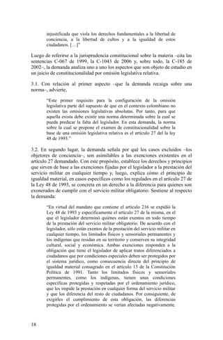 injustificada que viola los derechos fundamentales a la libertad de
conciencia, a la libertad de cultos y a la igualdad de estos
ciudadanos. […]”
Luego de referirse a la jurisprudencia constitucional sobre la materia –cita las
sentencias C-067 de 1999, la C-1043 de 2006 y, sobre todo, la C-185 de
2002–, la demanda analiza uno a uno los aspectos que son objeto de estudio en
un juicio de constitucionalidad por omisión legislativa relativa.
3.1. Con relación al primer aspecto –que la demanda recaiga sobre una
norma–, advierte,
“Este primer requisito para la configuración de la omisión
legislativa parte del supuesto de que en el contexto colombiano no
existen las omisiones legislativas absolutas. Por tanto, para que
aquella exista debe existir una norma determinada sobre la cual se
pueda predicar la falta del legislador. En esta demanda, la norma
sobre la cual se propone el examen de constitucionalidad sobre la
base de una omisión legislativa relativa es el artículo 27 del la ley
48 de 1993.”
3.2. En segundo lugar, la demanda señala por qué los casos excluidos –los
objetores de conciencia–, son asimilables a las exenciones existentes en el
artículo 27 demandado. Con este propósito, establece los derechos y principios
que sirven de base a las exenciones fijadas por el legislador a la prestación del
servicio militar en cualquier tiempo y, luego, explica cómo el principio de
igualdad material, en casos específicos como los regulados en el artículo 27 de
la Ley 48 de 1993, se concreta en un derecho a la diferencia para quienes son
exonerados de cumplir con el servicio militar obligatorio. Sostiene al respecto
la demanda:
“En virtud del mandato que contiene el artículo 216 se expidió la
Ley 48 de 1993 y específicamente el artículo 27 de la misma, en el
que el legislador determinó quiénes están exentos en todo tiempo
de la prestación del servicio militar obligatorio. De acuerdo con el
legislador, sólo están exentos de la prestación del servicio militar en
cualquier tiempo, los limitados físicos y sensoriales permanentes y
los indígenas que residan en su territorio y conserven su integridad
cultural, social y económica. Ambas exenciones responden a la
obligación que tiene el legislador de aplicar tratos diferenciados a
ciudadanos que por condiciones especiales deben ser protegidos por
el sistema jurídico, como consecuencia directa del principio de
igualdad material consagrado en el artículo 13 de la Constitución
Política de 1991. Tanto los limitados físicos y sensoriales
permanentes, como los indígenas, tienen unas condiciones
específicas protegidas y respetadas por el ordenamiento jurídico,
que les impide la prestación en cualquier forma del servicio militar
y que los diferencia del resto de ciudadanos. Por consiguiente, de
exigirles el cumplimiento de esta obligación, las diferencias
protegidas por el ordenamiento se verían afectadas negativamente.
18
 