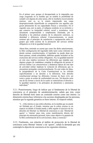 Expediente D-7685
En el primer caso, porque al discapacitado se le impondría una
carga exagerada en la medida que no tendría la posibilidad de
cumplir con algunas de estas tareas, ello le resultaría excesivamente
oneroso, esto es, se le estaría imponiendo una carga
desproporcionada injustificada en comparación con aquellos que
gozan plenamente de sus capacidades físicas y sensoriales. En el
segundo caso, por su parte, el indígena residente en su territorio y
que conserve su integridad cultural, social y económica, vería
seriamente comprometida o simplemente eliminada, por la
disciplina y las prácticas propias de la educación castrense, su
identidad y diferencia cultural. Consecuentemente, se puede
sostener que el principio de asimilación o equiparación entre los
grupos que están exentos de la prestación del servicio militar
obligatorio es el de la igualdad material.
Ahora bien, teniendo en cuenta que como fue dicho anteriormente,
la libre configuración del legislador debe tener como referente las
demás normas constitucionales, el legislador no puede dejar por
fuera quienes, siendo asimilables, deberían quedar incluidos en las
exenciones del servicio militar obligatorio. Así, la igualdad material
en este caso implica reconocer las diferencias que impiden que
algunos grupos de ciudadanos cumplan la obligación de prestar el
servicio militar. Las características y dinámicas típicas de este tipo
de actividad militar implican la violación de diferencias que se
encuentran protegidas constitucionalmente. En este orden de ideas,
la jurisprudencia de la Corte Constitucional se ha referido
específicamente a un derecho a la diferencia. Este derecho
constitucional protege las diferentes visiones de buen vivir, así
como a guiar su actuar de conformidad con este. Tal derecho sería
una de las formas a través de la cuales se materializan el derecho a
la igualdad material y los principios de pluralismo y autonomía
individual.”
3.2.1. Posteriormente, luego de indicar que el fundamento de la libertad de
conciencia es el principio de autodeterminación, señala que éste, como
derecho de libertad tiene tanto un contenido externo como uno interno. La
dimensión externa hace referencia a las acciones desplegadas por las personas,
mientras que la segunda garantiza su fuero interno. Al respecto señala,
“[…] [l]a interna es una esfera absoluta, en la medida que no puede
ser limitada por el Estado, mientras que la esfera externa es un
espacio en donde el Estado puede y debe regular el ejercicio de los
derechos de libertad. La libertad de conciencia es una ‘libertad de
querer’ o ‘interna’ pues ésta, como manifestación directa del
principio de autonomía personal, tiene como objetivo la garantía de
la libre conformación de la convicciones, ideas y creencias.”
3.2.2. Finalmente, con relación al ámbito de protección de la libertad de
conciencia como libertad ‘interna’ o de ‘querer’, señala la demanda que esta
contempla la objeción de conciencia en los siguientes términos,
19
 