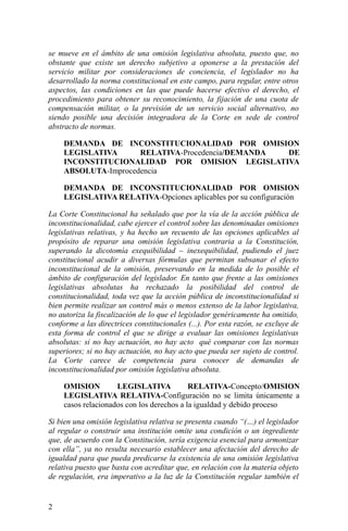 se mueve en el ámbito de una omisión legislativa absoluta, puesto que, no
obstante que existe un derecho subjetivo a oponerse a la prestación del
servicio militar por consideraciones de conciencia, el legislador no ha
desarrollado la norma constitucional en este campo, para regular, entre otros
aspectos, las condiciones en las que puede hacerse efectivo el derecho, el
procedimiento para obtener su reconocimiento, la fijación de una cuota de
compensación militar, o la previsión de un servicio social alternativo, no
siendo posible una decisión integradora de la Corte en sede de control
abstracto de normas.
DEMANDA DE INCONSTITUCIONALIDAD POR OMISION
LEGISLATIVA RELATIVA-Procedencia/DEMANDA DE
INCONSTITUCIONALIDAD POR OMISION LEGISLATIVA
ABSOLUTA-Improcedencia
DEMANDA DE INCONSTITUCIONALIDAD POR OMISION
LEGISLATIVA RELATIVA-Opciones aplicables por su configuración
La Corte Constitucional ha señalado que por la vía de la acción pública de
inconstitucionalidad, cabe ejercer el control sobre las denominadas omisiones
legislativas relativas, y ha hecho un recuento de las opciones aplicables al
propósito de reparar una omisión legislativa contraria a la Constitución,
superando la dicotomía exequibilidad – inexequibilidad, pudiendo el juez
constitucional acudir a diversas fórmulas que permitan subsanar el efecto
inconstitucional de la omisión, preservando en la medida de lo posible el
ámbito de configuración del legislador. En tanto que frente a las omisiones
legislativas absolutas ha rechazado la posibilidad del control de
constitucionalidad, toda vez que la acción pública de inconstitucionalidad si
bien permite realizar un control más o menos extenso de la labor legislativa,
no autoriza la fiscalización de lo que el legislador genéricamente ha omitido,
conforme a las directrices constitucionales (...). Por esta razón, se excluye de
esta forma de control el que se dirige a evaluar las omisiones legislativas
absolutas: si no hay actuación, no hay acto qué comparar con las normas
superiores; si no hay actuación, no hay acto que pueda ser sujeto de control.
La Corte carece de competencia para conocer de demandas de
inconstitucionalidad por omisión legislativa absoluta.
OMISION LEGISLATIVA RELATIVA-Concepto/OMISION
LEGISLATIVA RELATIVA-Configuración no se limita únicamente a
casos relacionados con los derechos a la igualdad y debido proceso
Si bien una omisión legislativa relativa se presenta cuando “(…) el legislador
al regular o construir una institución omite una condición o un ingrediente
que, de acuerdo con la Constitución, sería exigencia esencial para armonizar
con ella”, ya no resulta necesario establecer una afectación del derecho de
igualdad para que pueda predicarse la existencia de una omisión legislativa
relativa puesto que basta con acreditar que, en relación con la materia objeto
de regulación, era imperativo a la luz de la Constitución regular también el
2
 