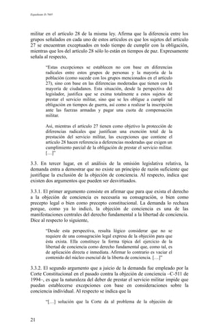 Expediente D-7685
militar en el artículo 28 de la misma ley. Afirma que la diferencia entre los
grupos señalados en cada uno de estos artículos es que los sujetos del artículo
27 se encuentran exceptuados en todo tiempo de cumplir con la obligación,
mientras que los del artículo 28 sólo lo están en tiempos de paz. Expresamente
señala al respecto,
“Estas excepciones se establecen no con base en diferencias
radicales entre estos grupos de personas y la mayoría de la
población (como sucede con los grupos mencionados en el artículo
27), sino con base en las diferencias moderadas que tienen con la
mayoría de ciudadanos. Esta situación, desde la perspectiva del
legislador, justifica que se exima totalmente a estos sujetos de
prestar el servicio militar, sino que se les obligue a cumplir tal
obligación en tiempos de guerra, así como a realizar la inscripción
ante las fuerzas armadas y pagar una cuota de compensación
militar.
Así, mientras el artículo 27 tienen como objetivo la protección de
diferencias radicales que justifican una exención total de la
prestación del servicio militar, las excepciones que contiene el
artículo 28 hacen referencia a deferencias moderadas que exigen un
cumplimiento parcial de la obligación de prestar el servicio militar.
[…]”
3.3. En tercer lugar, en el análisis de la omisión legislativa relativa, la
demanda entra a demostrar que no existe un principio de razón suficiente que
justifique la exclusión de la objeción de conciencia. Al respecto, indica que
existen dos argumentos que pueden ser desvirtuados.
3.3.1. El primer argumento consiste en afirmar que para que exista el derecho
a la objeción de conciencia es necesaria su consagración, o bien como
precepto legal o bien como precepto constitucional. La demanda lo rechaza
porque, como ya lo indicó, la objeción de conciencia es una de las
manifestaciones centrales del derecho fundamental a la libertad de conciencia.
Dice al respecto lo siguiente,
“Desde esta perspectiva, resulta lógico considerar que no se
requiere de una consagración legal expresa de la objeción para que
ésta exista. Ella constituye la forma típica del ejercicio de la
libertad de conciencia como derecho fundamental que, como tal, es
de aplicación directa e inmediata. Afirmar lo contrario es vaciar el
contenido del núcleo esencial de la liberta de conciencia. […]”
3.3.2. El segundo argumento que a juicio de la demanda fue empleado por la
Corte Constitucional en el pasado contra la objeción de conciencia –C-511 de
1994–, es que la naturaleza del deber de prestar el servicio militar impide que
puedan establecerse excepciones con base en consideraciones sobre la
conciencia individual. Al respecto se indica que la
“[…] solución que la Corte da al problema de la objeción de
21
 