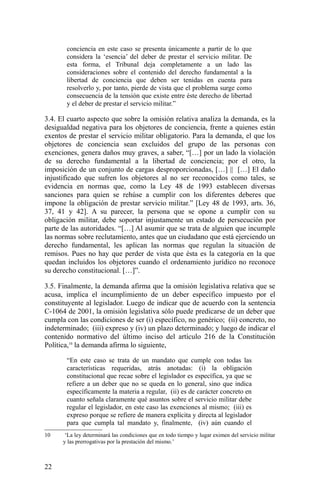 conciencia en este caso se presenta únicamente a partir de lo que
considera la ‘esencia’ del deber de prestar el servicio militar. De
esta forma, el Tribunal deja completamente a un lado las
consideraciones sobre el contenido del derecho fundamental a la
libertad de conciencia que deben ser tenidas en cuenta para
resolverlo y, por tanto, pierde de vista que el problema surge como
consecuencia de la tensión que existe entre éste derecho de libertad
y el deber de prestar el servicio militar.”
3.4. El cuarto aspecto que sobre la omisión relativa analiza la demanda, es la
desigualdad negativa para los objetores de conciencia, frente a quienes están
exentos de prestar el servicio militar obligatorio. Para la demanda, el que los
objetores de conciencia sean excluidos del grupo de las personas con
exenciones, genera daños muy graves, a saber, “[…] por un lado la violación
de su derecho fundamental a la libertad de conciencia; por el otro, la
imposición de un conjunto de cargas desproporcionadas, […] || […] El daño
injustificado que sufren los objetores al no ser reconocidos como tales, se
evidencia en normas que, como la Ley 48 de 1993 establecen diversas
sanciones para quien se rehúse a cumplir con los diferentes deberes que
impone la obligación de prestar servicio militar.” [Ley 48 de 1993, arts. 36,
37, 41 y 42]. A su parecer, la persona que se opone a cumplir con su
obligación militar, debe soportar injustamente un estado de persecución por
parte de las autoridades. “[…] Al asumir que se trata de alguien que incumple
las normas sobre reclutamiento, antes que un ciudadano que está ejerciendo un
derecho fundamental, les aplican las normas que regulan la situación de
remisos. Pues no hay que perder de vista que ésta es la categoría en la que
quedan incluidos los objetores cuando el ordenamiento jurídico no reconoce
su derecho constitucional. […]”.
3.5. Finalmente, la demanda afirma que la omisión legislativa relativa que se
acusa, implica el incumplimiento de un deber específico impuesto por el
constituyente al legislador. Luego de indicar que de acuerdo con la sentencia
C-1064 de 2001, la omisión legislativa sólo puede predicarse de un deber que
cumpla con las condiciones de ser (i) específico, no genérico; (ii) concreto, no
indeterminado; (iii) expreso y (iv) un plazo determinado; y luego de indicar el
contenido normativo del último inciso del artículo 216 de la Constitución
Política,10
la demanda afirma lo siguiente,
“En este caso se trata de un mandato que cumple con todas las
características requeridas, atrás anotadas: (i) la obligación
constitucional que recae sobre el legislador es específica, ya que se
refiere a un deber que no se queda en lo general, sino que indica
específicamente la materia a regular, (ii) es de carácter concreto en
cuanto señala claramente qué asuntos sobre el servicio militar debe
regular el legislador, en este caso las exenciones al mismo; (iii) es
expreso porque se refiere de manera explícita y directa al legislador
para que cumpla tal mandato y, finalmente, (iv) aún cuando el
10 ‘La ley determinará las condiciones que en todo tiempo y lugar eximen del servicio militar
y las prerrogativas por la prestación del mismo.’
22
 