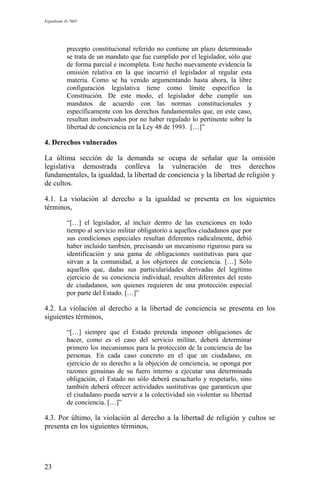 Expediente D-7685
precepto constitucional referido no contiene un plazo determinado
se trata de un mandato que fue cumplido por el legislador, sólo que
de forma parcial e incompleta. Este hecho nuevamente evidencia la
omisión relativa en la que incurrió el legislador al regular esta
materia. Como se ha venido argumentando hasta ahora, la libre
configuración legislativa tiene como límite específico la
Constitución. De este modo, el legislador debe cumplir sus
mandatos de acuerdo con las normas constitucionales y
específicamente con los derechos fundamentales que, en este caso,
resultan inobservados por no haber regulado lo pertinente sobre la
libertad de conciencia en la Ley 48 de 1993. […]”
4. Derechos vulnerados
La última sección de la demanda se ocupa de señalar que la omisión
legislativa demostrada conlleva la vulneración de tres derechos
fundamentales, la igualdad, la libertad de conciencia y la libertad de religión y
de cultos.
4.1. La violación al derecho a la igualdad se presenta en los siguientes
términos,
“[…] el legislador, al incluir dentro de las exenciones en todo
tiempo al servicio militar obligatorio a aquellos ciudadanos que por
sus condiciones especiales resultan diferentes radicalmente, debió
haber incluido también, precisando un mecanismo riguroso para su
identificación y una gama de obligaciones sustitutivas para que
sirvan a la comunidad, a los objetores de conciencia. […] Sólo
aquellos que, dadas sus particularidades derivadas del legítimo
ejercicio de su conciencia individual, resulten diferentes del resto
de ciudadanos, son quienes requieren de una protección especial
por parte del Estado. […]”
4.2. La violación al derecho a la libertad de conciencia se presenta en los
siguientes términos,
“[…] siempre que el Estado pretenda imponer obligaciones de
hacer, como es el caso del servicio militar, deberá determinar
primero los mecanismos para la protección de la conciencia de las
personas. En cada caso concreto en el que un ciudadano, en
ejercicio de su derecho a la objeción de conciencia, se oponga por
razones genuinas de su fuero interno a ejecutar una determinada
obligación, el Estado no sólo deberá escucharlo y respetarlo, sino
también deberá ofrecer actividades sustitutivas que garanticen que
el ciudadano pueda servir a la colectividad sin violentar su libertad
de conciencia. […]”
4.3. Por último, la violación al derecho a la libertad de religión y cultos se
presenta en los siguientes términos,
23
 