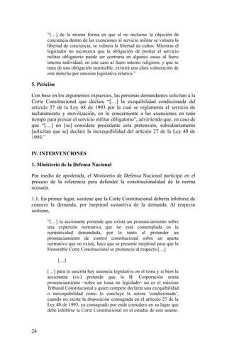 “[…] de la misma forma en que al no incluirse la objeción de
conciencia dentro de las exenciones al servicio militar se vulnera la
libertad de conciencia, se vulnera la libertad de cultos. Mientras el
legislador no reconozca que la obligación de prestar el servicio
militar obligatorio puede ser contraria en algunos casos al fuero
interno individual, en este caso al fuero interno religioso, y que se
trata de una obligación sustituible, existirá una clara vulneración de
este derecho por omisión legislativa relativa.”
5. Petición
Con base en los argumentos expuestos, las personas demandantes solicitan a la
Corte Constitucional que declare “[…] la exequibilidad condicionada del
artículo 27 de la Ley 48 de 1993 por la cual se reglamenta el servicio de
reclutamiento y movilización, en lo concerniente a las exenciones en todo
tiempo para prestar el servicio militar obligatorio”, advirtiendo que, en caso de
que “[…] no [se] considere procedente esta pretensión, subsidiariamente
[solicitan que se] declare la inexequibilidad del artículo 27 de la Ley 48 de
1993.”
IV. INTERVENCIONES
1. Ministerio de la Defensa Nacional
Por medio de apoderada, el Ministerio de Defensa Nacional participó en el
proceso de la referencia para defender la constitucionalidad de la norma
acusada.
1.1. En primer lugar, sostiene que la Corte Constitucional debería inhibirse de
conocer la demanda, por ineptitud sustantiva de la demanda. Al respecto
sostiene,
“[…] la accionante pretende que exista un pronunciamiento sobre
una expresión normativa que no está contemplada en la
normatividad demandada, por lo tanto al pretender un
pronunciamiento de control constitucional sobre un aparte
normativo que no existe, hace que se presente ineptitud para que la
Honorable Corte Constitucional se pronuncie al respecto […]
[…]
[…] para la suscrita hay ausencia legislativa en el tema y si bien la
accionante (sic) pretende que la H. Corporación emita
pronunciamiento –sobre un tema no legislado– no es el máximo
Tribunal Constitucional a quien compete declarar una exequibilidad
o inexequibilidad como lo concluye la actora ‘condicionada’,
cuando no existe la disposición consagrada en el artículo 27 de la
Ley 48 de 1993, ya consagrado por ende considero en su lugar que
debe inhibirse la Corte Constitucional en el estudio de este asunto.
24
 