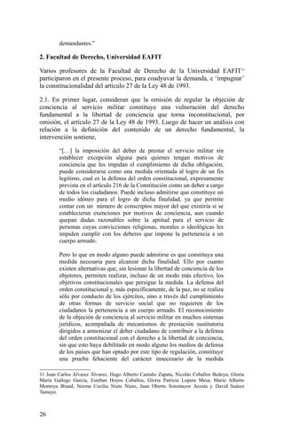 demandantes.”
2. Facultad de Derecho, Universidad EAFIT
Varios profesores de la Facultad de Derecho de la Universidad EAFIT11
participaron en el presente proceso, para coadyuvar la demanda, e ‘impugnar’
la constitucionalidad del artículo 27 de la Ley 48 de 1993.
2.1. En primer lugar, consideran que la omisión de regular la objeción de
conciencia al servicio militar constituye una vulneración del derecho
fundamental a la libertad de conciencia que torna inconstitucional, por
omisión, el artículo 27 de la Ley 48 de 1993. Luego de hacer un análisis con
relación a la definición del contenido de un derecho fundamental, la
intervención sostiene,
“[…] la imposición del deber de prestar el servicio militar sin
establecer excepción alguna para quienes tengan motivos de
conciencia que les impidan el cumplimiento de dicha obligación,
puede considerarse como una medida orientada al logro de un fin
legítimo, cual es la defensa del orden constitucional, expresamente
prevista en el artículo 216 de la Constitución como un deber a cargo
de todos los ciudadanos. Puede incluso admitirse que constituye un
medio idóneo para el logro de dicha finalidad, ya que permite
contar con un número de conscriptos mayor del que existiría si se
establecieran exenciones por motivos de conciencia, aun cuando
quepan dudas razonables sobre la aptitud para el servicio de
personas cuyas convicciones religiosas, morales o ideológicas les
impiden cumplir con los deberes que impone la pertenencia a un
cuerpo armado.
Pero lo que en modo alguno puede admitirse es que constituya una
medida necesaria para alcanzar dicha finalidad. Ello por cuanto
existen alternativas que, sin lesionar la libertad de conciencia de los
objetores, permiten realizar, incluso de un modo más efectivo, los
objetivos constitucionales que persigue la medida. La defensa del
orden constitucional y, más específicamente, de la paz, no se realiza
sólo por conducto de los ejércitos, sino a través del cumplimiento
de otras formas de servicio social que no requieren de los
ciudadanos la pertenencia a un cuerpo armado. El reconocimiento
de la objeción de conciencia al servicio militar en muchos sistemas
jurídicos, acompañada de mecanismos de prestación sustitutoria
dirigidos a armonizar el deber ciudadano de contribuir a la defensa
del orden constitucional con el derecho a la libertad de conciencia,
sin que esto haya debilitado en modo alguno los medios de defensa
de los países que han optado por este tipo de regulación, constituye
una prueba fehaciente del carácter innecesario de la medida
11 Juan Carlos Álvarez Álvarez, Hugo Alberto Castaño Zapata, Nicolás Ceballos Bedoya, Gloria
María Gallego García, Esteban Hoyos Ceballos, Gloria Patricia Lopera Mesa, Mario Alberto
Montoya Brand, Norma Cecilia Nieto Nieto, Juan Oberto Sotomayor Acosta y David Suárez
Tamayo.
26
 